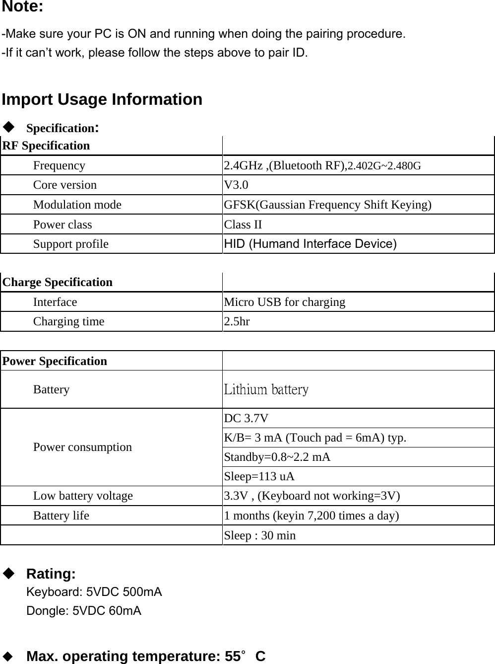 Note: -Make sure your PC is ON and running when doing the pairing procedure. -If it can’t work, please follow the steps above to pair ID.  Import Usage Information  Specification: RF Specification   Frequency  2.4GHz ,(Bluetooth RF),2.402G~2.480G Core version       V3.0 Modulation mode  GFSK(Gaussian Frequency Shift Keying) Power class       Class II Support profile  HID (Humand Interface Device)  Charge Specification        Interface  Micro USB for charging      Charging time  2.5hr  Power Specification   Battery  Lithium battery    DC 3.7V K/B= 3 mA (Touch pad = 6mA) typ. Standby=0.8~2.2 mA   Power consumption Sleep=113 uA Low battery voltage  3.3V , (Keyboard not working=3V)           Battery life  1 months (keyin 7,200 times a day)  Sleep : 30 min   Rating: Keyboard: 5VDC 500mA Dongle: 5VDC 60mA   Max. operating temperature: 55∘C   