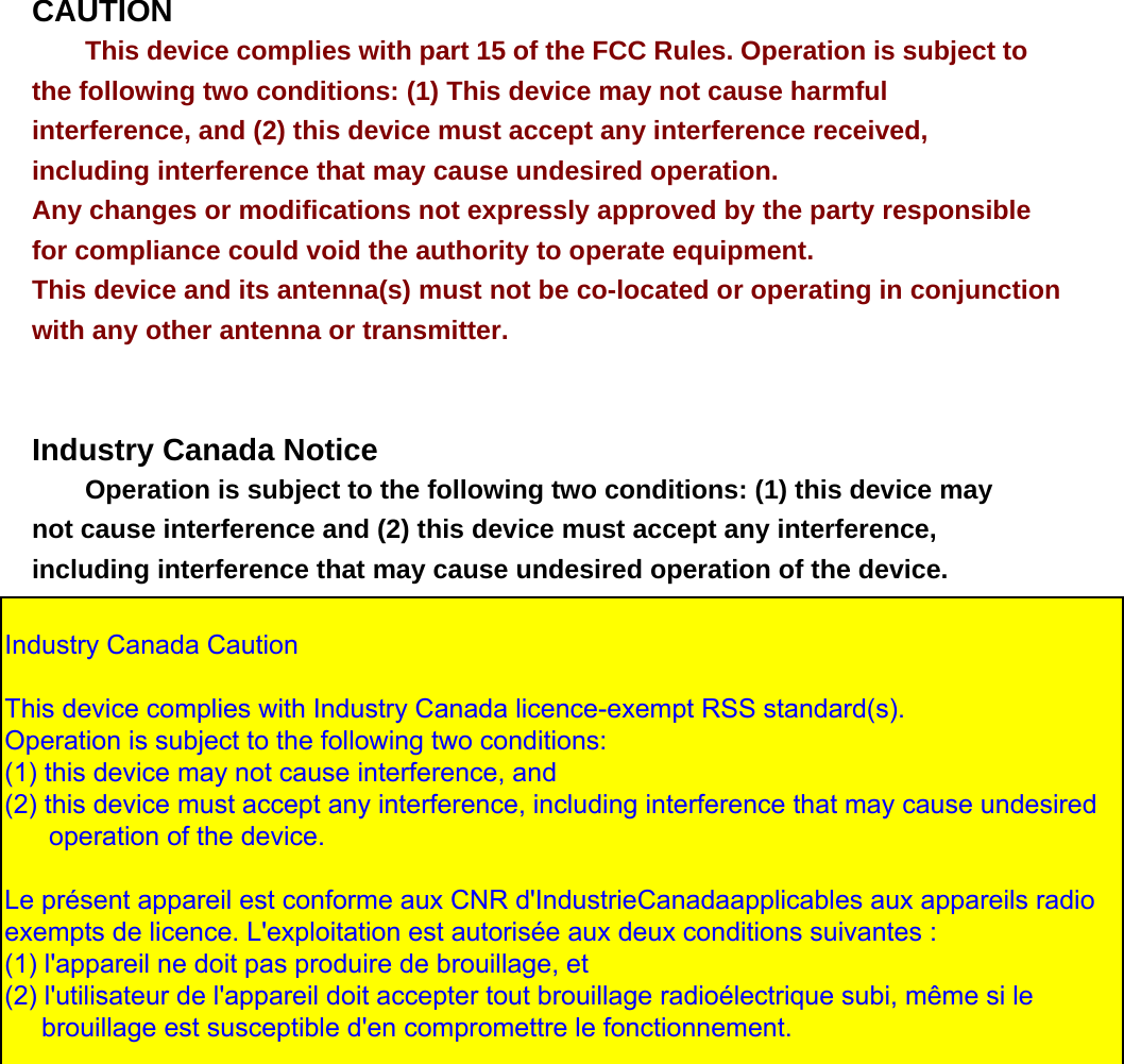 CAUTION This device complies with part 15 of the FCC Rules. Operation is subject to the following two conditions: (1) This device may not cause harmful interference, and (2) this device must accept any interference received, including interference that may cause undesired operation. Any changes or modifications not expressly approved by the party responsible for compliance could void the authority to operate equipment. This device and its antenna(s) must not be co-located or operating in conjunction with any other antenna or transmitter.    Industry Canada Notice Operation is subject to the following two conditions: (1) this device may not cause interference and (2) this device must accept any interference, including interference that may cause undesired operation of the device.   Industry Canada Caution   This device complies with Industry Canada licence-exempt RSS standard(s).  Operation is subject to the following two conditions:  (1) this device may not cause interference, and  (2) this device must accept any interference, including interference that may cause undesired       operation of the device.    Le présent appareil est conforme aux CNR d&apos;IndustrieCanadaapplicables aux appareils radio exempts de licence. L&apos;exploitation est autorisée aux deux conditions suivantes :  (1) l&apos;appareil ne doit pas produire de brouillage, et  (2) l&apos;utilisateur de l&apos;appareil doit accepter tout brouillage radioélectrique subi, même si le      brouillage est susceptible d&apos;en compromettre le fonctionnement.  