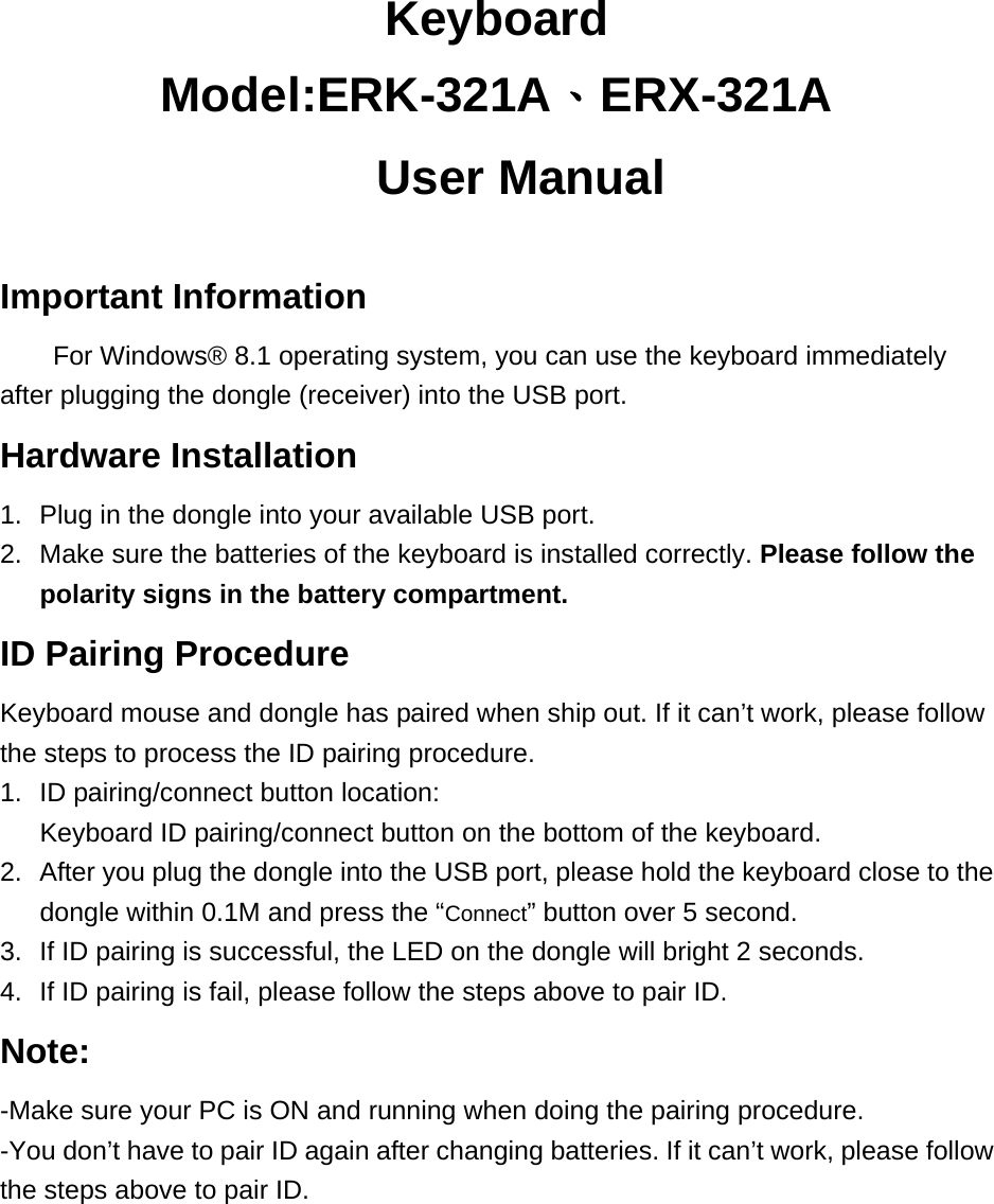 Keyboard Model:ERK-321A、ERX-321A   User Manual  Important Information For Windows® 8.1 operating system, you can use the keyboard immediately after plugging the dongle (receiver) into the USB port.   Hardware Installation 1.  Plug in the dongle into your available USB port.   2.  Make sure the batteries of the keyboard is installed correctly. Please follow the polarity signs in the battery compartment. ID Pairing Procedure Keyboard mouse and dongle has paired when ship out. If it can’t work, please follow the steps to process the ID pairing procedure. 1.  ID pairing/connect button location: Keyboard ID pairing/connect button on the bottom of the keyboard. 2.  After you plug the dongle into the USB port, please hold the keyboard close to the dongle within 0.1M and press the “Connect” button over 5 second.   3.  If ID pairing is successful, the LED on the dongle will bright 2 seconds. 4.  If ID pairing is fail, please follow the steps above to pair ID. Note: -Make sure your PC is ON and running when doing the pairing procedure. -You don’t have to pair ID again after changing batteries. If it can’t work, please follow the steps above to pair ID.     