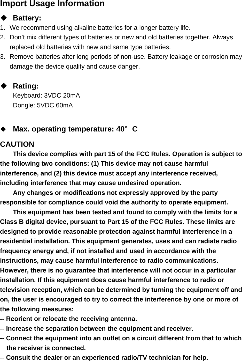 Import Usage Information  Battery: 1.  We recommend using alkaline batteries for a longer battery life. 2.  Don’t mix different types of batteries or new and old batteries together. Always replaced old batteries with new and same type batteries. 3.  Remove batteries after long periods of non-use. Battery leakage or corrosion may damage the device quality and cause danger.   Rating: Keyboard: 3VDC 20mA Dongle: 5VDC 60mA   Max. operating temperature: 40∘C  CAUTION This device complies with part 15 of the FCC Rules. Operation is subject to the following two conditions: (1) This device may not cause harmful interference, and (2) this device must accept any interference received, including interference that may cause undesired operation. Any changes or modifications not expressly approved by the party responsible for compliance could void the authority to operate equipment. This equipment has been tested and found to comply with the limits for a Class B digital device, pursuant to Part 15 of the FCC Rules. These limits are designed to provide reasonable protection against harmful interference in a residential installation. This equipment generates, uses and can radiate radio frequency energy and, if not installed and used in accordance with the instructions, may cause harmful interference to radio communications. However, there is no guarantee that interference will not occur in a particular installation. If this equipment does cause harmful interference to radio or television reception, which can be determined by turning the equipment off and on, the user is encouraged to try to correct the interference by one or more of the following measures: -- Reorient or relocate the receiving antenna. -- Increase the separation between the equipment and receiver. -- Connect the equipment into an outlet on a circuit different from that to which the receiver is connected. -- Consult the dealer or an experienced radio/TV technician for help. 