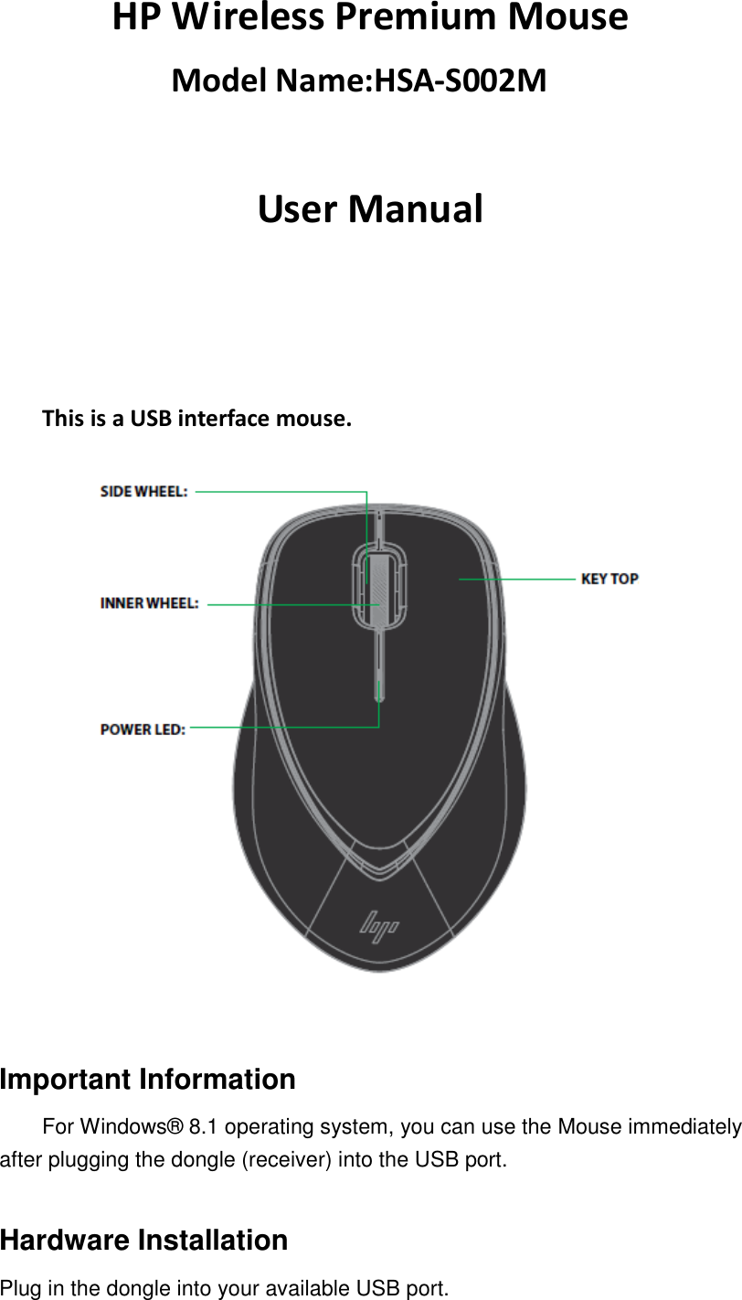 HP Wireless Premium Mouse     Model Name:HSA-S002M  User Manual                    This is a USB interface mouse.     Important Information For Windows® 8.1 operating system, you can use the Mouse immediately after plugging the dongle (receiver) into the USB port.    Hardware Installation Plug in the dongle into your available USB port.   