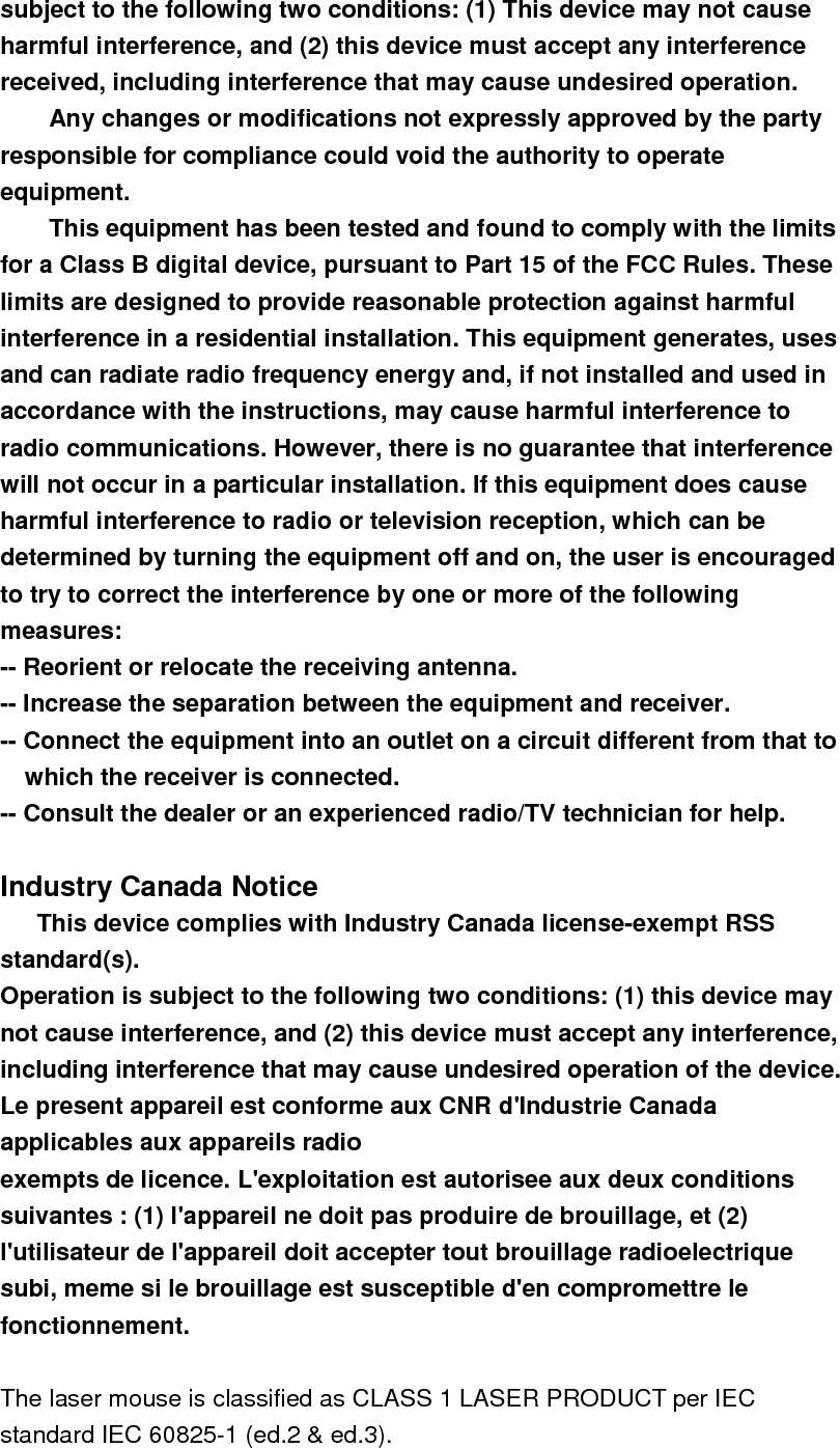 subject to the following two conditions: (1) This device may not cause harmful interference, and (2) this device must accept any interference received, including interference that may cause undesired operation. Any changes or modifications not expressly approved by the party responsible for compliance could void the authority to operate equipment. This equipment has been tested and found to comply with the limits for a Class B digital device, pursuant to Part 15 of the FCC Rules. These limits are designed to provide reasonable protection against harmful interference in a residential installation. This equipment generates, uses and can radiate radio frequency energy and, if not installed and used in accordance with the instructions, may cause harmful interference to radio communications. However, there is no guarantee that interference will not occur in a particular installation. If this equipment does cause harmful interference to radio or television reception, which can be determined by turning the equipment off and on, the user is encouraged to try to correct the interference by one or more of the following measures: -- Reorient or relocate the receiving antenna. -- Increase the separation between the equipment and receiver. -- Connect the equipment into an outlet on a circuit different from that to which the receiver is connected. -- Consult the dealer or an experienced radio/TV technician for help.  Industry Canada Notice       This device complies with Industry Canada license-exempt RSS standard(s). Operation is subject to the following two conditions: (1) this device may not cause interference, and (2) this device must accept any interference, including interference that may cause undesired operation of the device. Le present appareil est conforme aux CNR d&apos;Industrie Canada applicables aux appareils radio exempts de licence. L&apos;exploitation est autorisee aux deux conditions suivantes : (1) l&apos;appareil ne doit pas produire de brouillage, et (2) l&apos;utilisateur de l&apos;appareil doit accepter tout brouillage radioelectrique subi, meme si le brouillage est susceptible d&apos;en compromettre le fonctionnement.  The laser mouse is classified as CLASS 1 LASER PRODUCT per IEC standard IEC 60825-1 (ed.2 &amp; ed.3). 