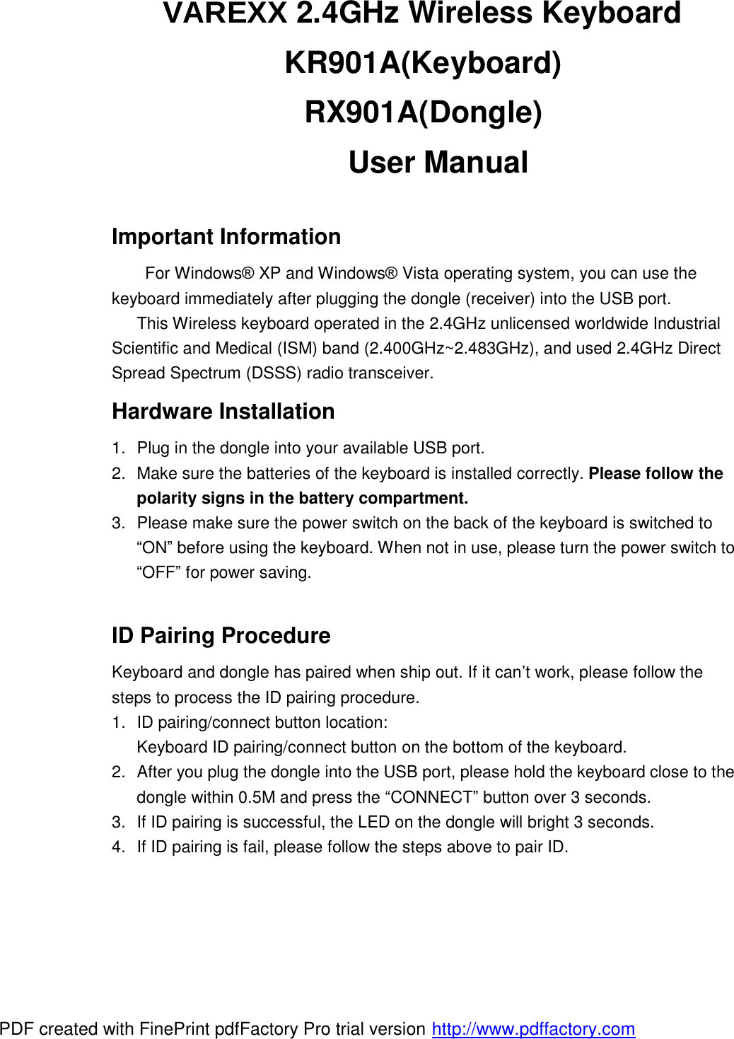 VAREXX 2.4GHz Wireless Keyboard  KR901A(Keyboard) RX901A(Dongle)   User Manual  Important Information For Windows® XP and Windows® Vista operating system, you can use the keyboard immediately after plugging the dongle (receiver) into the USB port.     This Wireless keyboard operated in the 2.4GHz unlicensed worldwide Industrial Scientific and Medical (ISM) band (2.400GHz~2.483GHz), and used 2.4GHz Direct Spread Spectrum (DSSS) radio transceiver. Hardware Installation 1. Plug in the dongle into your available USB port.  2. Make sure the batteries of the keyboard is installed correctly. Please follow the polarity signs in the battery compartment. 3. Please make sure the power switch on the back of the keyboard is switched to “ON” before using the keyboard. When not in use, please turn the power switch to “OFF” for power saving.  ID Pairing Procedure Keyboard and dongle has paired when ship out. If it can’t work, please follow the steps to process the ID pairing procedure. 1. ID pairing/connect button location: Keyboard ID pairing/connect button on the bottom of the keyboard. 2. After you plug the dongle into the USB port, please hold the keyboard close to the dongle within 0.5M and press the “CONNECT” button over 3 seconds.  3. If ID pairing is successful, the LED on the dongle will bright 3 seconds. 4. If ID pairing is fail, please follow the steps above to pair ID.    PDF created with FinePrint pdfFactory Pro trial version http://www.pdffactory.com
