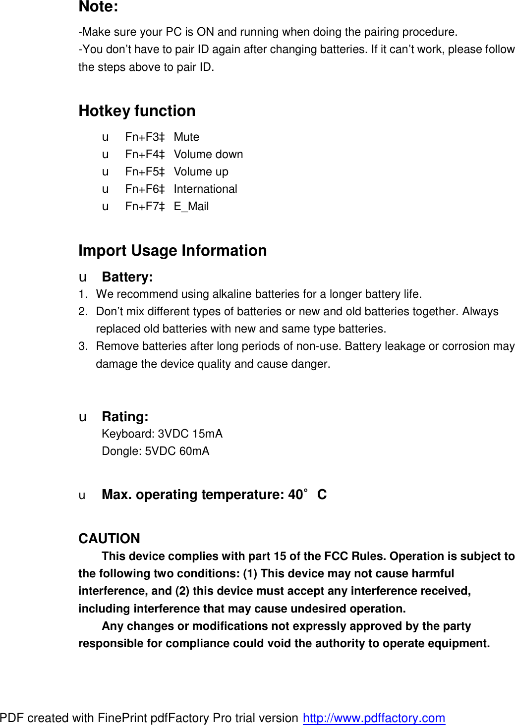 Note: -Make sure your PC is ON and running when doing the pairing procedure. -You don’t have to pair ID again after changing batteries. If it can’t work, please follow the steps above to pair ID.  Hotkey function u Fn+F3à Mute u Fn+F4à Volume down u Fn+F5à Volume up  u Fn+F6à International u Fn+F7à E_Mail  Import Usage Information u Battery: 1. We recommend using alkaline batteries for a longer battery life. 2. Don’t mix different types of batteries or new and old batteries together. Always replaced old batteries with new and same type batteries. 3. Remove batteries after long periods of non-use. Battery leakage or corrosion may damage the device quality and cause danger.   u Rating: Keyboard: 3VDC 15mA Dongle: 5VDC 60mA  u Max. operating temperature: 40∘C   CAUTION This device complies with part 15 of the FCC Rules. Operation is subject to the following two conditions: (1) This device may not cause harmful interference, and (2) this device must accept any interference received, including interference that may cause undesired operation. Any changes or modifications not expressly approved by the party responsible for compliance could void the authority to operate equipment. PDF created with FinePrint pdfFactory Pro trial version http://www.pdffactory.com