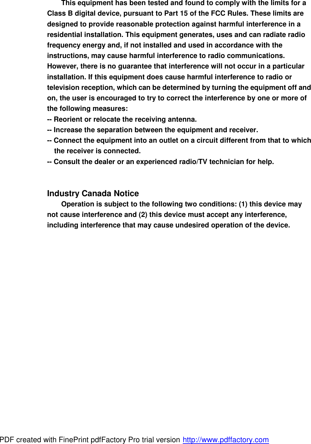 This equipment has been tested and found to comply with the limits for a Class B digital device, pursuant to Part 15 of the FCC Rules. These limits are designed to provide reasonable protection against harmful interference in a residential installation. This equipment generates, uses and can radiate radio frequency energy and, if not installed and used in accordance with the instructions, may cause harmful interference to radio communications. However, there is no guarantee that interference will not occur in a particular installation. If this equipment does cause harmful interference to radio or television reception, which can be determined by turning the equipment off and on, the user is encouraged to try to correct the interference by one or more of the following measures: -- Reorient or relocate the receiving antenna. -- Increase the separation between the equipment and receiver. -- Connect the equipment into an outlet on a circuit different from that to which the receiver is connected. -- Consult the dealer or an experienced radio/TV technician for help.   Industry Canada Notice Operation is subject to the following two conditions: (1) this device may not cause interference and (2) this device must accept any interference, including interference that may cause undesired operation of the device.  PDF created with FinePrint pdfFactory Pro trial version http://www.pdffactory.com