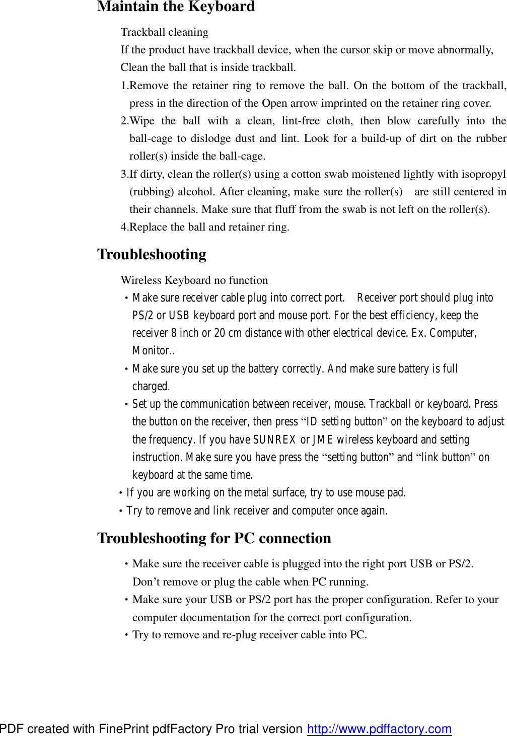 Maintain the Keyboard  Trackball cleaning  If the product have trackball device, when the cursor skip or move abnormally,     Clean the ball that is inside trackball. 1.Remove the retainer ring to remove the ball. On the bottom of the trackball, press in the direction of the Open arrow imprinted on the retainer ring cover. 2.Wipe the ball with a clean, lint-free cloth, then blow carefully into the ball-cage to dislodge dust and lint. Look for a build-up of dirt on the rubber roller(s) inside the ball-cage. 3.If dirty, clean the roller (s) using a cotton swab moistened lightly with isopropyl (rubbing) alcohol. After cleaning, make sure the roller(s)  are still centered in their channels. Make sure that fluff from the swab is not left on the roller(s). 4.Replace the ball and retainer ring. Troubleshooting    Wireless Keyboard no function  •Make sure receiver cable plug into correct port.  Receiver port should plug into         PS/2 or USB keyboard port and mouse port. For the best efficiency, keep the        receiver 8 inch or 20 cm distance with other electrical device. Ex. Computer,        Monitor..  •Make sure you set up the battery correctly. And make sure battery is full        charged.  •Set up the communication between receiver, mouse. Trackball or keyboard. Press        the button on the receiver, then press “ID setting button” on the keyboard to adjust        the frequency. If you have SUNREX or JME wireless keyboard and setting        instruction. Make sure you have press the “setting button” and “link button” on        keyboard at the same time.        •If you are working on the metal surface, try to use mouse pad.    •Try to remove and link receiver and computer once again. Troubleshooting for PC connection  •Make sure the receiver cable is plugged into the right port USB or PS/2.         Don’t remove or plug the cable when PC running.  •Make sure your USB or PS/2 port has the proper configuration. Refer to your        computer documentation for the correct port configuration.  •Try to remove and re-plug receiver cable into PC.  PDF created with FinePrint pdfFactory Pro trial version http://www.pdffactory.com