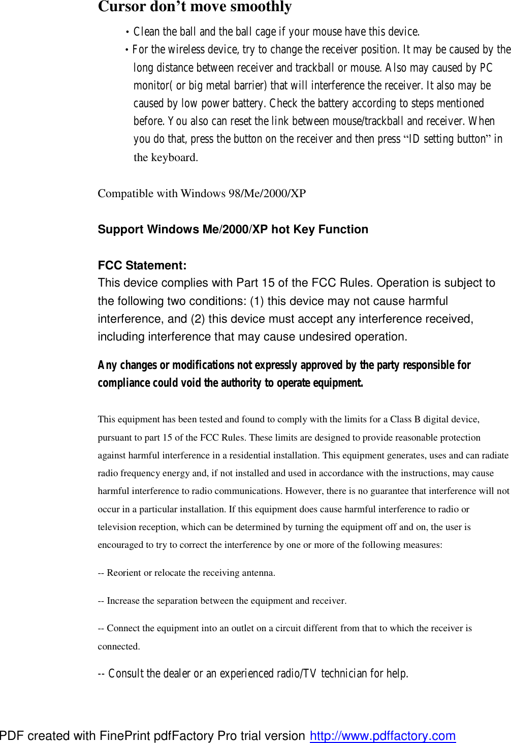 Cursor don’t move smoothly  •Clean the ball and the ball cage if your mouse have this device.  •For the wireless device, try to change the receiver position. It may be caused by the        long distance between receiver and trackball or mouse. Also may caused by PC        monitor( or big metal barrier) that will interference the receiver. It also may be           caused by low power battery. Check the battery according to steps mentioned        before. You also can reset the link between mouse/trackball and receiver. When        you do that, press the button on the receiver and then press “ID setting button” in                 the keyboard.  Compatible with Windows 98/Me/2000/XP  Support Windows Me/2000/XP hot Key Function  FCC Statement: This device complies with Part 15 of the FCC Rules. Operation is subject to the following two conditions: (1) this device may not cause harmful interference, and (2) this device must accept any interference received, including interference that may cause undesired operation. Any changes or modifications not expressly approved by the party responsible for compliance could void the authority to operate equipment.  This equipment has been tested and found to comply with the limits for a Class B digital device, pursuant to part 15 of the FCC Rules. These limits are designed to provide reasonable protection against harmful interference in a residential installation. This equipment generates, uses and can radiate radio frequency energy and, if not installed and used in accordance with the instructions, may cause harmful interference to radio communications. However, there is no guarantee that interference will not occur in a particular installation. If this equipment does cause harmful interference to radio or television reception, which can be determined by turning the equipment off and on, the user is encouraged to try to correct the interference by one or more of the following measures:  -- Reorient or relocate the receiving antenna.  -- Increase the separation between the equipment and receiver.  -- Connect the equipment into an outlet on a circuit different from that to which the receiver is connected.  -- Consult the dealer or an experienced radio/TV technician for help. PDF created with FinePrint pdfFactory Pro trial version http://www.pdffactory.com