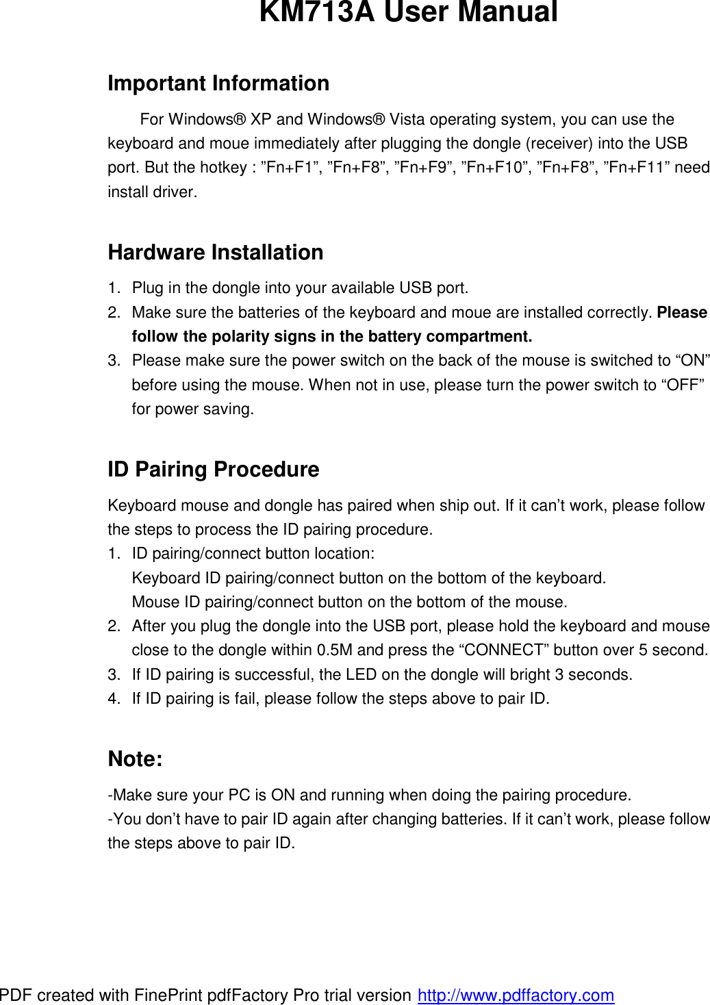 KM713A User Manual  Important Information For Windows® XP and Windows® Vista operating system, you can use the keyboard and moue immediately after plugging the dongle (receiver) into the USB port. But the hotkey : ”Fn+F1”, ”Fn+F8”, ”Fn+F9”, ”Fn+F10”, ”Fn+F8”, ”Fn+F11” need install driver.  Hardware Installation 1. Plug in the dongle into your available USB port.  2. Make sure the batteries of the keyboard and moue are installed correctly. Please follow the polarity signs in the battery compartment. 3. Please make sure the power switch on the back of the mouse is switched to “ON” before using the mouse. When not in use, please turn the power switch to “OFF” for power saving.  ID Pairing Procedure Keyboard mouse and dongle has paired when ship out. If it can’t work, please follow the steps to process the ID pairing procedure. 1. ID pairing/connect button location: Keyboard ID pairing/connect button on the bottom of the keyboard. Mouse ID pairing/connect button on the bottom of the mouse. 2. After you plug the dongle into the USB port, please hold the keyboard and mouse close to the dongle within 0.5M and press the “CONNECT” button over 5 second.  3. If ID pairing is successful, the LED on the dongle will bright 3 seconds. 4. If ID pairing is fail, please follow the steps above to pair ID.  Note: -Make sure your PC is ON and running when doing the pairing procedure. -You don’t have to pair ID again after changing batteries. If it can’t work, please follow the steps above to pair ID.   PDF created with FinePrint pdfFactory Pro trial version http://www.pdffactory.com