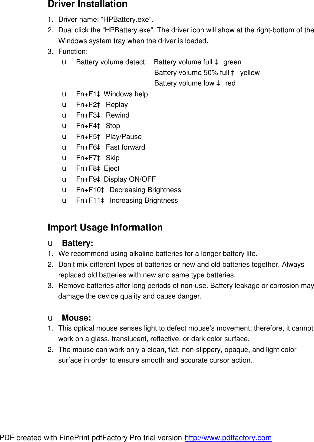 Driver Installation 1. Driver name: “HPBattery.exe”. 2. Dual click the “HPBattery.exe”. The driver icon will show at the right-bottom of the Windows system tray when the driver is loaded. 3. Function: u Battery volume detect:  Battery volume full à green                           Battery volume 50% full à yellow                           Battery volume low à red u Fn+F1àWindows help             u Fn+F2à Replay  u Fn+F3à Rewind u Fn+F4à Stop u Fn+F5à Play/Pause u Fn+F6à Fast forward u Fn+F7à Skip u Fn+F8àEject u Fn+F9àDisplay ON/OFF u Fn+F10à Decreasing Brightness u Fn+F11à Increasing Brightness  Import Usage Information u Battery: 1. We recommend using alkaline batteries for a longer battery life. 2. Don’t mix different types of batteries or new and old batteries together. Always replaced old batteries with new and same type batteries. 3. Remove batteries after long periods of non-use. Battery leakage or corrosion may damage the device quality and cause danger.  u Mouse: 1. This optical mouse senses light to defect mouse’s movement; therefore, it cannot work on a glass, translucent, reflective, or dark color surface. 2. The mouse can work only a clean, flat, non-slippery, opaque, and light color surface in order to ensure smooth and accurate cursor action.     PDF created with FinePrint pdfFactory Pro trial version http://www.pdffactory.com