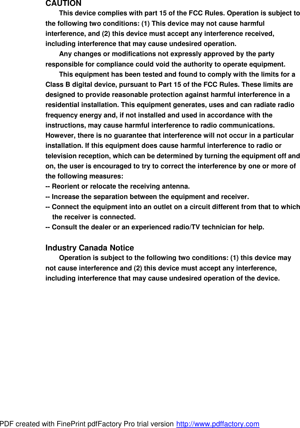 CAUTION This device complies with part 15 of the FCC Rules. Operation is subject to the following two conditions: (1) This device may not cause harmful interference, and (2) this device must accept any interference received, including interference that may cause undesired operation. Any changes or modifications not expressly approved by the party responsible for compliance could void the authority to operate equipment. This equipment has been tested and found to comply with the limits for a Class B digital device, pursuant to Part 15 of the FCC Rules. These limits are designed to provide reasonable protection against harmful interference in a residential installation. This equipment generates, uses and can radiate radio frequency energy and, if not installed and used in accordance with the instructions, may cause harmful interference to radio communications. However, there is no guarantee that interference will not occur in a particular installation. If this equipment does cause harmful interference to radio or television reception, which can be determined by turning the equipment off and on, the user is encouraged to try to correct the interference by one or more of the following measures: -- Reorient or relocate the receiving antenna. -- Increase the separation between the equipment and receiver. -- Connect the equipment into an outlet on a circuit different from that to which the receiver is connected. -- Consult the dealer or an experienced radio/TV technician for help.  Industry Canada Notice Operation is subject to the following two conditions: (1) this device may not cause interference and (2) this device must accept any interference, including interference that may cause undesired operation of the device. PDF created with FinePrint pdfFactory Pro trial version http://www.pdffactory.com