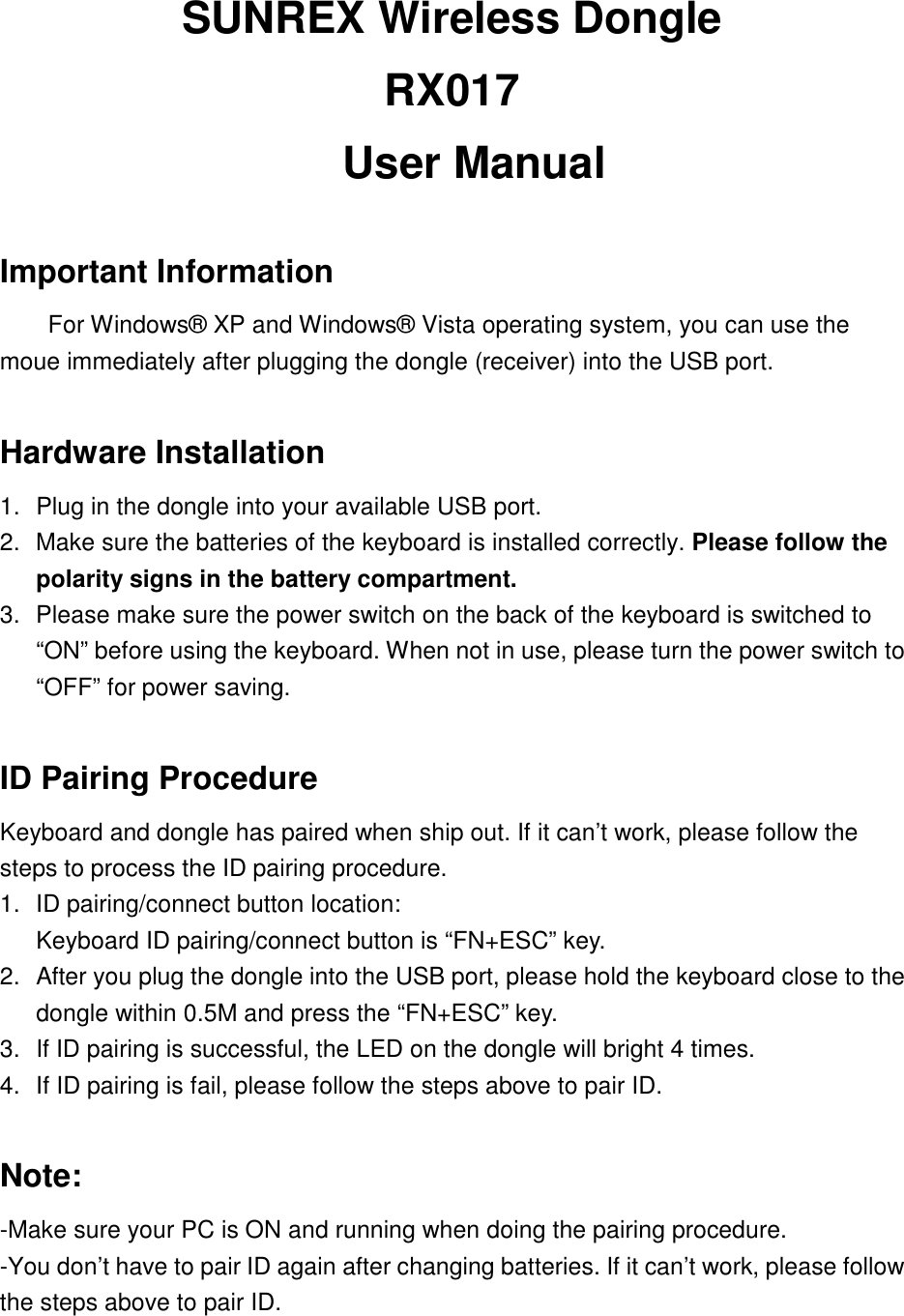 SUNREX Wireless Dongle   RX017   User Manual Important Information For Windows® XP and Windows® Vista operating system, you can use the moue immediately after plugging the dongle (receiver) into the USB port.   Hardware Installation 1.  Plug in the dongle into your available USB port.   2.  Make sure the batteries of the keyboard is installed correctly. Please follow the polarity signs in the battery compartment.3.  Please make sure the power switch on the back of the keyboard is switched to “ON” before using the keyboard. When not in use, please turn the power switch to “OFF” for power saving. ID Pairing Procedure Keyboard and dongle has paired when ship out. If it can’t work, please follow the steps to process the ID pairing procedure. 1.  ID pairing/connect button location: Keyboard ID pairing/connect button is “FN+ESC” key.2.  After you plug the dongle into the USB port, please hold the keyboard close to the dongle within 0.5M and press the “FN+ESC” key.   3.  If ID pairing is successful, the LED on the dongle will bright 4 times. 4.  If ID pairing is fail, please follow the steps above to pair ID. Note: -Make sure your PC is ON and running when doing the pairing procedure. -You don’t have to pair ID again after changing batteries. If it can’t work, please follow the steps above to pair ID. 