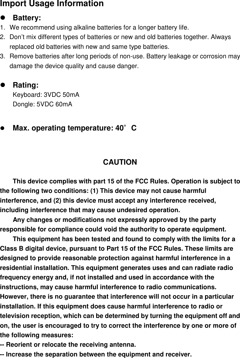 Import Usage Information zBattery: 1.  We recommend using alkaline batteries for a longer battery life. 2.  Don’t mix different types of batteries or new and old batteries together. Always replaced old batteries with new and same type batteries. 3.  Remove batteries after long periods of non-use. Battery leakage or corrosion may damage the device quality and cause danger. zRating: Keyboard: 3VDC 50mA Dongle: 5VDC 60mA zMax. operating temperature: 40шшшшC  CAUTION This device complies with part 15 of the FCC Rules. Operation is subject to the following two conditions: (1) This device may not cause harmful interference, and (2) this device must accept any interference received, including interference that may cause undesired operation. Any changes or modifications not expressly approved by the party responsible for compliance could void the authority to operate equipment. This equipment has been tested and found to comply with the limits for a Class B digital device, pursuant to Part 15 of the FCC Rules. These limits are designed to provide reasonable protection against harmful interference in a residential installation. This equipment generates uses and can radiate radio frequency energy and, if not installed and used in accordance with the instructions, may cause harmful interference to radio communications. However, there is no guarantee that interference will not occur in a particular installation. If this equipment does cause harmful interference to radio or television reception, which can be determined by turning the equipment off and on, the user is encouraged to try to correct the interference by one or more of the following measures: -- Reorient or relocate the receiving antenna. -- Increase the separation between the equipment and receiver. 