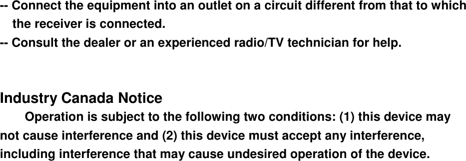 -- Connect the equipment into an outlet on a circuit different from that to which the receiver is connected. -- Consult the dealer or an experienced radio/TV technician for help. Industry Canada Notice Operation is subject to the following two conditions: (1) this device may not cause interference and (2) this device must accept any interference, including interference that may cause undesired operation of the device. 