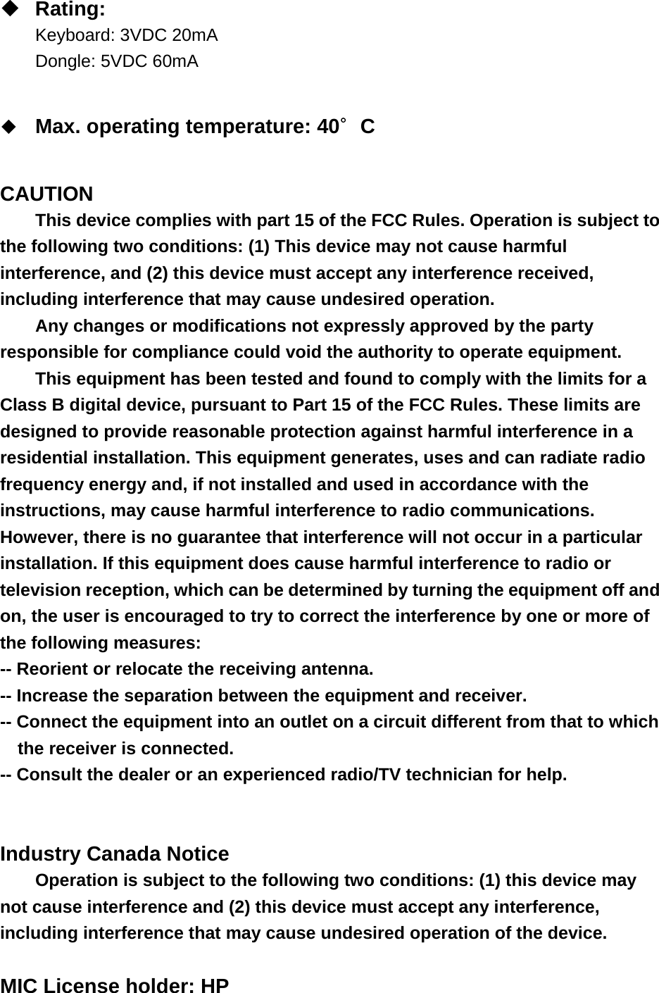  Rating: Keyboard: 3VDC 20mA Dongle: 5VDC 60mA   Max. operating temperature: 40∘C   CAUTION This device complies with part 15 of the FCC Rules. Operation is subject to the following two conditions: (1) This device may not cause harmful interference, and (2) this device must accept any interference received, including interference that may cause undesired operation. Any changes or modifications not expressly approved by the party responsible for compliance could void the authority to operate equipment. This equipment has been tested and found to comply with the limits for a Class B digital device, pursuant to Part 15 of the FCC Rules. These limits are designed to provide reasonable protection against harmful interference in a residential installation. This equipment generates, uses and can radiate radio frequency energy and, if not installed and used in accordance with the instructions, may cause harmful interference to radio communications. However, there is no guarantee that interference will not occur in a particular installation. If this equipment does cause harmful interference to radio or television reception, which can be determined by turning the equipment off and on, the user is encouraged to try to correct the interference by one or more of the following measures: -- Reorient or relocate the receiving antenna. -- Increase the separation between the equipment and receiver. -- Connect the equipment into an outlet on a circuit different from that to which the receiver is connected. -- Consult the dealer or an experienced radio/TV technician for help.   Industry Canada Notice Operation is subject to the following two conditions: (1) this device may not cause interference and (2) this device must accept any interference, including interference that may cause undesired operation of the device.  MIC License holder: HP 