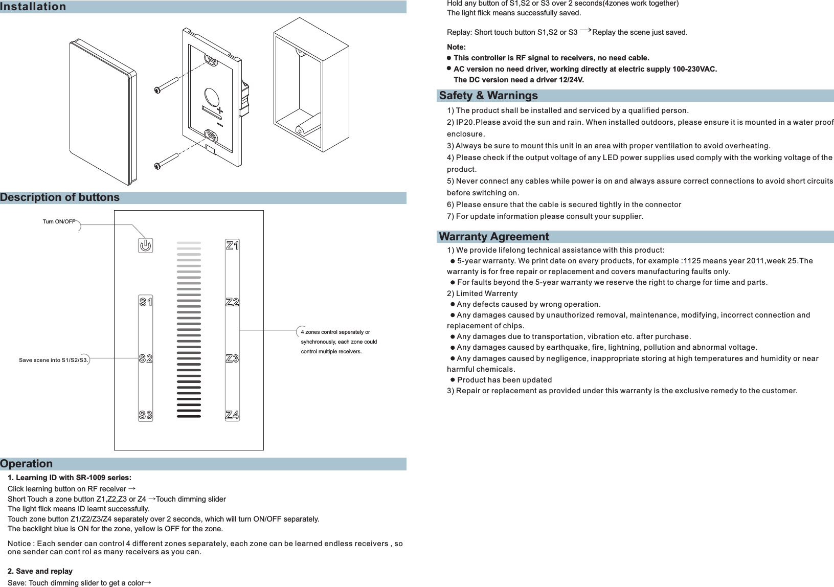 OperationDescription of buttonsInstallationTurn ON/OFF4 zones control seperately or syhchronously, each zone could control multiple receivers.Save scene into S1/S2/S3.1. Learning ID with SR-1009 series:Click learning button on RF receiver →Short Touch a zone button Z1,Z2,Z3 or Z4 →Touch dimming sliderThe light flick means ID learnt successfully.Touch zone button Z1/Z2/Z3/Z4 separately over 2 seconds, which will turn ON/OFF separately.The backlight blue is ON for the zone, yellow is OFF for the zone.2. Save and replaySave: Touch dimming slider to get a color→Note:This controller is RF signal to receivers, no need cable. AC version no need driver, working directly at electric supply 100-230VAC.The DC version need a driver 12/24V.Notice : Each sender can control 4 different zones separately, each zone can be learned endless receivers , so one sender can cont rol as many receivers as you can.Safety &amp; WarningsWarranty Agreement1) The product shall be installed and serviced by a qualified person.2) IP20.Please avoid the sun and rain. When installed outdoors, please ensure it is mounted in a water proof enclosure.3) Always be sure to mount this unit in an area with proper ventilation to avoid overheating.4) Please check if the output voltage of any LED power supplies used comply with the working voltage of the product.5) Never connect any cables while power is on and always assure correct connections to avoid short circuits before switching on.6) 7) For update information please consult your supplier.Please ensure that the cable is secured tightly in the connector1) We provide lifelong technical assistance with this product:     5-year warranty. We print date on every products, for example :1125 means year 2011,week 25.The warranty is for free repair or replacement and covers manufacturing faults only.     For faults beyond the 5-year warranty we reserve the right to charge for time and parts.2) Limited Warrenty     Any defects caused by wrong operation.     Any damages caused by unauthorized removal, maintenance, modifying, incorrect connection and replacement of chips.     Any damages due to transportation, vibration etc. after purchase.     Any damages caused by earthquake, fire, lightning, pollution and abnormal voltage.     Any damages caused by negligence, inappropriate storing at high temperatures and humidity or near harmful chemicals.     Product has been updated3) Repair or replacement as provided under this warranty is the exclusive remedy to the customer.Hold any button of S1,S2 or S3 over 2 seconds(4zones work together)The light flick means successfully saved.Replay: Short touch button S1,S2 or S3 →Replay the scene just saved.