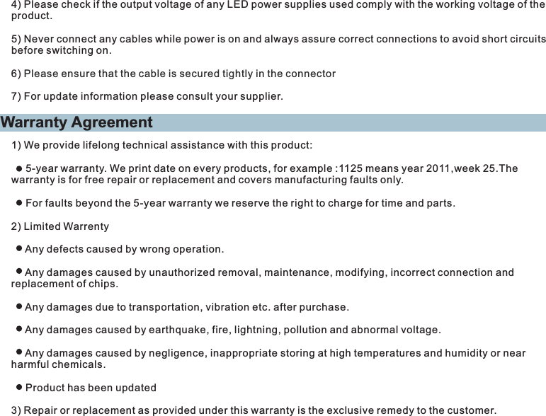 Warranty Agreement1) We provide lifelong technical assistance with this product:     5-year warranty. We print date on every products, for example :1125 means year 2011,week 25.The warranty is for free repair or replacement and covers manufacturing faults only.     For faults beyond the 5-year warranty we reserve the right to charge for time and parts.2) Limited Warrenty     Any defects caused by wrong operation.     Any damages caused by unauthorized removal, maintenance, modifying, incorrect connection and replacement of chips.     Any damages due to transportation, vibration etc. after purchase.     Any damages caused by earthquake, fire, lightning, pollution and abnormal voltage.     Any damages caused by negligence, inappropriate storing at high temperatures and humidity or near harmful chemicals.     Product has been updated3) Repair or replacement as provided under this warranty is the exclusive remedy to the customer.4) Please check if the output voltage of any LED power supplies used comply with the working voltage of the product.5) Never connect any cables while power is on and always assure correct connections to avoid short circuits before switching on.6) 7) For update information please consult your supplier.Please ensure that the cable is secured tightly in the connector