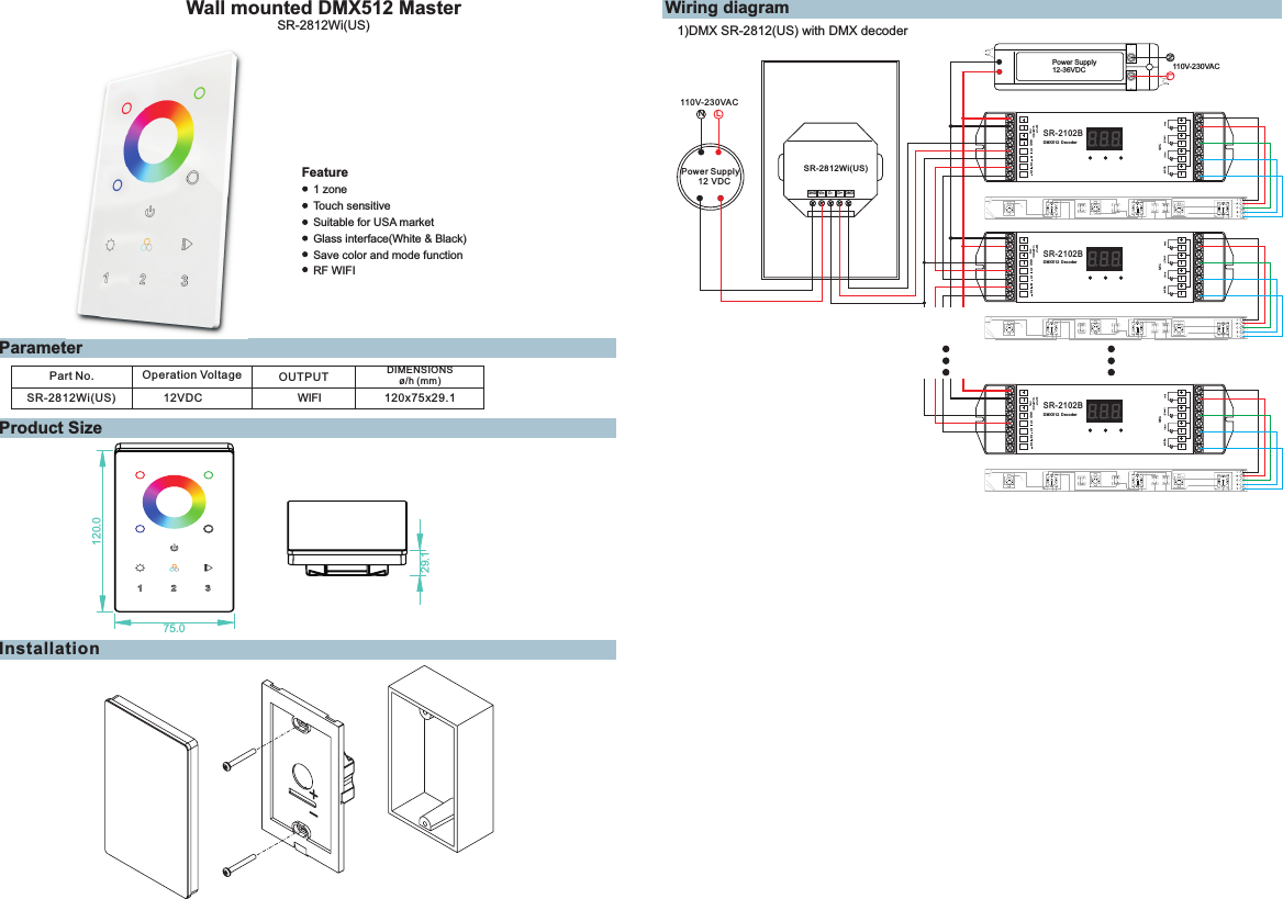 Wall mounted DMX512 MasterParameterProduct Size1 zoneTouch sensitiveSuitable for USA marketFeatureSR-2812Wi(US)Glass interface(White &amp; Black) Save color and mode functionPart No. Operation Voltage DIMENSIONSø/h (mm)OUTPUTSR-2812Wi(US) 12VDC 120x75x29.1      WIFIInstallationWiring diagramD- GNDLN110V-230VACPower Supply12 VDCGND D+SR-2812Wi(US)120.075.029.1VinPower Supply12-36VDCLN110V-230VACD1 D1 D2 D2SR-2102BDMX512 DecoderGNDwhiteD1 D1 D2 D2SR-2102BDMX512 DecoderGNDwhiteD1 D1 D2 D2SR-2102BDMX512 DecoderGNDwhitePower Supply12-36VDCLN100V-240VACwhiteSR-1009FALED CONTROLLER1234Learning KeywhiteSR-1009FALED CONTROLLER1234Learning KeywhiteSR-1009FALED CONTROLLER1234Learning Key3)RF SR-2812(US) with SR-1009XX1)DMX SR-2812(US) with DMX decoderRF WIFI