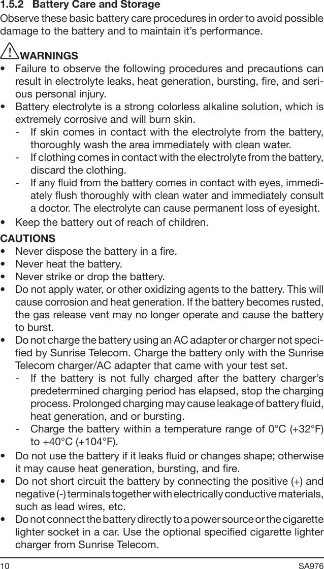 10 SA976 1.5.2   Battery Care and StorageObserve these basic battery care procedures in order to avoid possible damage to the battery and to maintain it’s performance. WARNINGS•  Failure to observe the following procedures and precautions can result in electrolyte leaks, heat generation, bursting, re, and seri-ous personal injury.•  Battery electrolyte is a strong colorless alkaline solution, which is extremely corrosive and will burn skin.-  If skin comes in contact with the electrolyte from the battery, thoroughly wash the area immediately with clean water.-  If clothing comes in contact with the electrolyte from the battery, discard the clothing.-  If any uid from the battery comes in contact with eyes, immedi-ately ush thoroughly with clean water and immediately consult a doctor. The electrolyte can cause permanent loss of eyesight.•  Keep the battery out of reach of children.CAUTIONS•  Never dispose the battery in a re.•  Never heat the battery.•  Never strike or drop the battery.•  Do not apply water, or other oxidizing agents to the battery. This will cause corrosion and heat generation. If the battery becomes rusted, the gas release vent may no longer operate and cause the battery to burst.•  Do not charge the battery using an AC adapter or charger not speci-ed by Sunrise Telecom. Charge the battery only with the Sunrise Telecom charger/AC adapter that came with your test set.-  If  the  battery  is  not  fully  charged  after  the  battery  charger’s predetermined charging period has elapsed, stop the charging process. Prolonged charging may cause leakage of battery uid, heat generation, and or bursting.-  Charge the battery within a temperature range of 0°C (+32°F) to +40°C (+104°F). •  Do not use the battery if it leaks uid or changes shape; otherwise it may cause heat generation, bursting, and re.•  Do not short circuit the battery by connecting the positive (+) and negative (-) terminals together with electrically conductive materials, such as lead wires, etc. •  Do not connect the battery directly to a power source or the cigarette lighter socket in a car. Use the optional specied cigarette lighter charger from Sunrise Telecom.