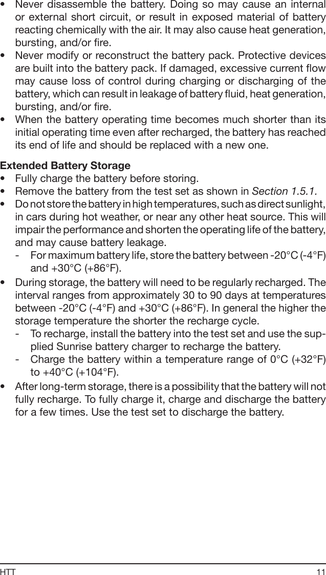 11HTT•  Never disassemble  the  battery. Doing  so  may  cause  an internal or external  short circuit, or  result in  exposed  material  of  battery reacting chemically with the air. It may also cause heat generation, bursting, and/or re.•  Never modify or reconstruct the battery pack. Protective devices are built into the battery pack. If damaged, excessive current ow may cause  loss  of control during charging or discharging of  the battery, which can result in leakage of battery uid, heat generation, bursting, and/or re.•  When the battery operating time becomes much shorter than its initial operating time even after recharged, the battery has reached its end of life and should be replaced with a new one.Extended Battery Storage•  Fully charge the battery before storing.•  Remove the battery from the test set as shown in Section 1.5.1.•  Do not store the battery in high temperatures, such as direct sunlight, in cars during hot weather, or near any other heat source. This will impair the performance and shorten the operating life of the battery, and may cause battery leakage. -  For maximum battery life, store the battery between -20°C (-4°F) and +30°C (+86°F).•  During storage, the battery will need to be regularly recharged. The interval ranges from approximately 30 to 90 days at temperatures between -20°C (-4°F) and +30°C (+86°F). In general the higher the storage temperature the shorter the recharge cycle. -  To recharge, install the battery into the test set and use the sup-plied Sunrise battery charger to recharge the battery.-  Charge the battery within a temperature range of 0°C (+32°F) to +40°C (+104°F).•  After long-term storage, there is a possibility that the battery will not fully recharge. To fully charge it, charge and discharge the battery for a few times. Use the test set to discharge the battery.