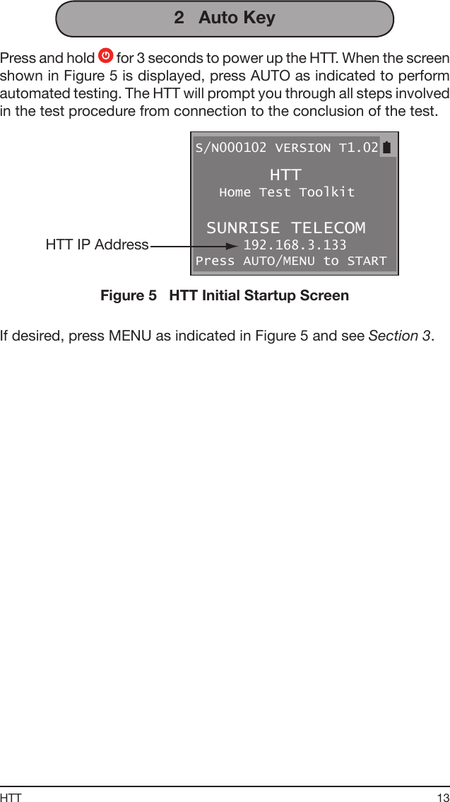 13HTT2   Auto KeyPress and hold   for 3 seconds to power up the HTT. When the screen shown in Figure 5 is displayed, press AUTO as indicated to perform automated testing. The HTT will prompt you through all steps involved in the test procedure from connection to the conclusion of the test.S/N000102 VERSION T1.02        HTT    Home Test Toolkit  SUNRISE TELECOM       192.168.3.133 Press AUTO/MENU to START HTT IP AddressFigure 5   HTT Initial Startup ScreenIf desired, press MENU as indicated in Figure 5 and see Section 3.