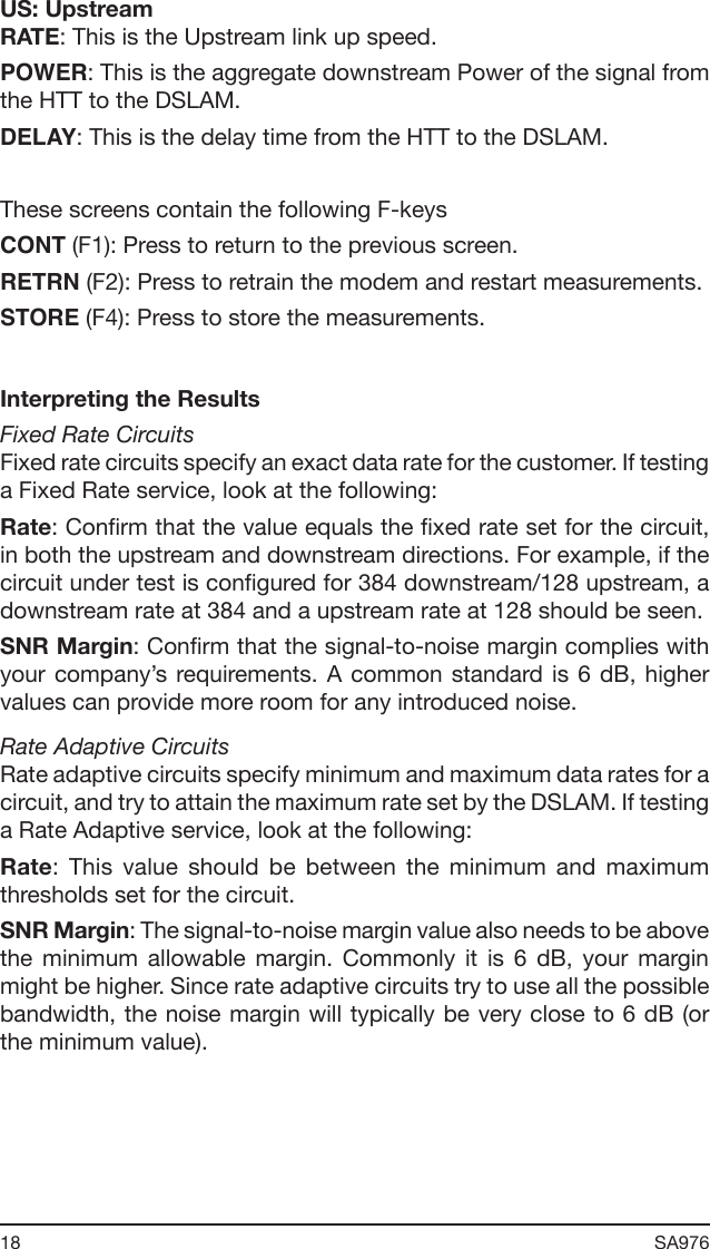 18 SA976 US: UpstreamRATE: This is the Upstream link up speed.POWER: This is the aggregate downstream Power of the signal from the HTT to the DSLAM.DELAY: This is the delay time from the HTT to the DSLAM.These screens contain the following F-keysCONT (F1): Press to return to the previous screen.RETRN (F2): Press to retrain the modem and restart measurements.STORE (F4): Press to store the measurements.Interpreting the ResultsFixed Rate CircuitsFixed rate circuits specify an exact data rate for the customer. If testing a Fixed Rate service, look at the following:Rate: Conrm that the value equals the xed rate set for the circuit, in both the upstream and downstream directions. For example, if the circuit under test is congured for 384 downstream/128 upstream, a downstream rate at 384 and a upstream rate at 128 should be seen.SNR Margin: Conrm that the signal-to-noise margin complies with your company’s requirements. A  common  standard is  6  dB,  higher values can provide more room for any introduced noise.Rate Adaptive CircuitsRate adaptive circuits specify minimum and maximum data rates for a circuit, and try to attain the maximum rate set by the DSLAM. If testing a Rate Adaptive service, look at the following:Rate:  This  value  should  be  between  the  minimum  and  maximum thresholds set for the circuit.SNR Margin: The signal-to-noise margin value also needs to be above the  minimum  allowable  margin.  Commonly  it  is  6  dB,  your  margin might be higher. Since rate adaptive circuits try to use all the possible bandwidth, the noise margin will typically be very close to 6 dB (or the minimum value).