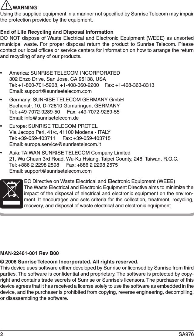 2 SA976 WARNINGUsing the supplied equipment in a manner not speciﬁed by Sunrise Telecom may impair the protection provided by the equipment.End of Life Recycling and Disposal InformationDO NOT dispose of Waste Electrical and Electronic Equipment (WEEE) as unsorted municipal  waste.  For proper  disposal  return  the product  to  Sunrise Telecom.  Please contact our local ofﬁces or service centers for information on how to arrange the return and recycling of any of our products.•  America: SUNRISE TELECOM INCORPORATED  302 Enzo Drive, San Jose, CA 95138, USA  Tel: +1-800-701-5208, +1-408-360-2200    Fax: +1-408-363-8313  Email: support@sunrisetelecom.com•  Germany: SUNRISE TELECOM GERMANY GmbH  Buchenstr. 10, D-72810 Gomaringen, GERMANY  Tel: +49-7072-9289-50     Fax: +49-7072-9289-55  Email: info@sunrisetelecom.de•  Europe: SUNRISE TELECOM PROTEL  Via Jacopo Peri, 41/c, 41100 Modena - ITALY  Tel: +39-059-403711     Fax: +39-059-403715  Email: europe.service@sunrisetelecom.it•  Asia: TAIWAN SUNRISE TELECOM Company Limited  21, Wu Chuan 3rd Road, Wu-Ku Hsiang, Taipei County, 248, Taiwan, R.O.C.  Tel: +886 2 2298 2598     Fax: +886 2 2298 2575  Email: support@sunrisetelecom.comEC Directive on Waste Electrical and Electronic Equipment (WEEE) The Waste Electrical and Electronic Equipment Directive aims to minimize the impact of the disposal of electrical and electronic equipment on the environ-ment. It encourages and sets criteria for the collection, treatment, recycling, recovery, and disposal of waste electrical and electronic equipment.MAN-22461-001 Rev B00© 2006 Sunrise Telecom Incorporated. All rights reserved.This device uses software either developed by Sunrise or licensed by Sunrise from third parties. The software is conﬁdential and proprietary. The software is protected by copy-right and contains trade secrets of Sunrise or Sunrise’s licensors. The purchaser of this device agrees that it has received a license solely to use the software as embedded in the device, and the purchaser is prohibited from copying, reverse engineering, decompiling, or disassembling the software.