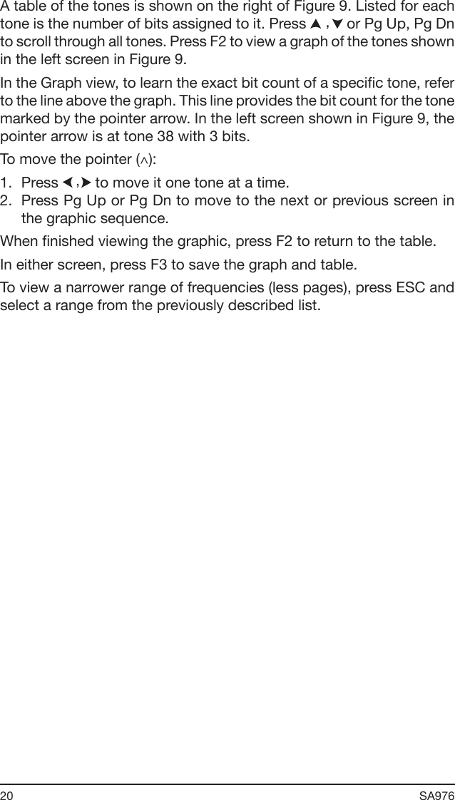 20 SA976 A table of the tones is shown on the right of Figure 9. Listed for each tone is the number of bits assigned to it. Press   or Pg Up, Pg Dn to scroll through all tones. Press F2 to view a graph of the tones shown in the left screen in Figure 9.In the Graph view, to learn the exact bit count of a specic tone, refer to the line above the graph. This line provides the bit count for the tone marked by the pointer arrow. In the left screen shown in Figure 9, the pointer arrow is at tone 38 with 3 bits.To move the pointer (^):1.  Press   to move it one tone at a time.2.  Press Pg Up or Pg Dn to move to the next or previous screen in the graphic sequence.When nished viewing the graphic, press F2 to return to the table.In either screen, press F3 to save the graph and table.To view a narrower range of frequencies (less pages), press ESC and select a range from the previously described list.