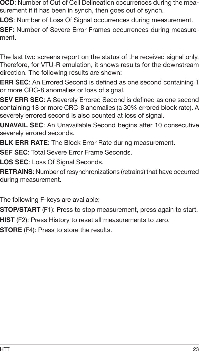23HTTOCD: Number of Out of Cell Delineation occurrences during the mea-surement if it has been in synch, then goes out of synch.LOS: Number of Loss Of Signal occurrences during measurement.SEF: Number of Severe Error Frames occurrences during measure-ment.The last two screens report on the status of the received signal only. Therefore, for VTU-R emulation, it shows results for the downstream direction. The following results are shown:ERR SEC: An Errored Second is dened as one second containing 1 or more CRC-8 anomalies or loss of signal.SEV ERR SEC: A Severely Errored Second is dened as one second containing 18 or more CRC-8 anomalies (a 30% errored block rate). A severely errored second is also counted at loss of signal.UNAVAIL SEC: An Unavailable Second begins after 10 consecutive severely errored seconds.BLK ERR RATE: The Block Error Rate during measurement.SEF SEC: Total Severe Error Frame Seconds.LOS SEC: Loss Of Signal Seconds.RETRAINS: Number of resynchronizations (retrains) that have occurred during measurement.The following F-keys are available:STOP/START (F1): Press to stop measurement, press again to start.HIST (F2): Press History to reset all measurements to zero.STORE (F4): Press to store the results. 