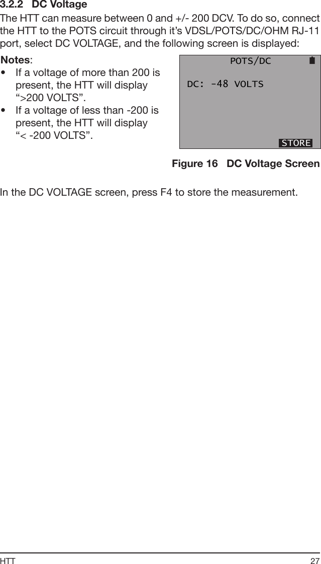 27HTT3.2.2   DC VoltageThe HTT can measure between 0 and +/- 200 DCV. To do so, connect the HTT to the POTS circuit through it’s VDSL/POTS/DC/OHM RJ-11 port, select DC VOLTAGE, and the following screen is displayed:Notes:•  If a voltage of more than 200 is present, the HTT will display “&gt;200 VOLTS”. •  If a voltage of less than -200 is present, the HTT will display      “&lt; -200 VOLTS”.       POTS/DC DC: -48 VOLTS                 STOREFigure 16   DC Voltage ScreenIn the DC VOLTAGE screen, press F4 to store the measurement. 