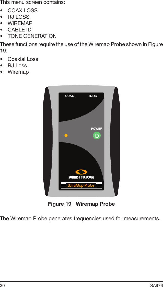 30 SA976 This menu screen contains:•  COAX LOSS•  RJ LOSS•  WIREMAP•  CABLE ID•  TONE GENERATIONThese functions require the use of the Wiremap Probe shown in Figure 19:•  Coaxial Loss•  RJ Loss•  WiremapPOWERCOAX RJ-45WireMap ProbeFigure 19   Wiremap ProbeThe Wiremap Probe generates frequencies used for measurements.