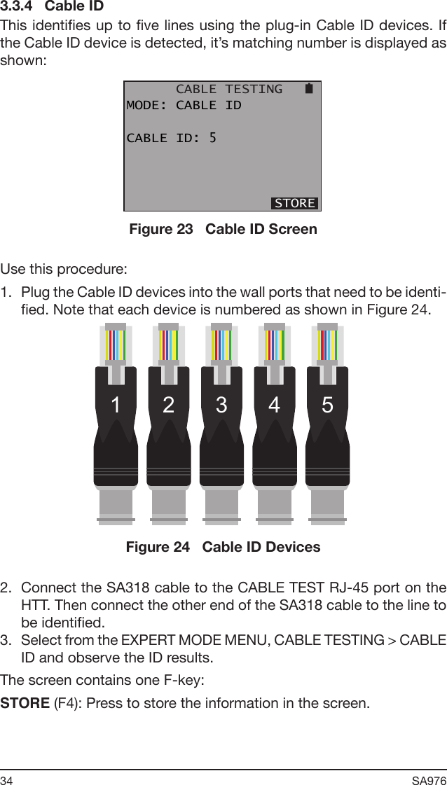 34 SA976 3.3.4   Cable IDThis identies up to ve lines using the plug-in Cable ID devices. If the Cable ID device is detected, it’s matching number is displayed as shown:      CABLE TESTINGMODE: CABLE IDCABLE ID: 5                  STOREFigure 23   Cable ID ScreenUse this procedure:1.  Plug the Cable ID devices into the wall ports that need to be identi-ed. Note that each device is numbered as shown in Figure 24.1 2 3 4 5Figure 24   Cable ID Devices2.  Connect the SA318 cable to the CABLE TEST RJ-45 port on the HTT. Then connect the other end of the SA318 cable to the line to be identied.3.  Select from the EXPERT MODE MENU, CABLE TESTING &gt; CABLE ID and observe the ID results.The screen contains one F-key:STORE (F4): Press to store the information in the screen.