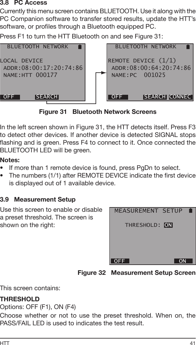 41HTT3.8   PC AccessCurrently this menu screen contains BLUETOOTH. Use it along with the PC Companion software to transfer stored results, update the HTT’s software, or proles through a Bluetooth equipped PC.Press F1 to turn the HTT Bluetooth on and see Figure 31:  BLUETOOTH NETWORKLOCAL DEVICE ADDR:08:00:17:20:74:86 NAME:HTT 000177 OFF      SEARCH   BLUETOOTH NETWORKREMOTE DEVICE (1/1) ADDR:08:00:64:20:74:86 NAME:PC  001025 OFF      SEARCH CONNECFigure 31   Bluetooth Network ScreensIn the left screen shown in Figure 31, the HTT detects itself. Press F3 to detect other devices. If another device is detected SIGNAL stops ashing and is green. Press F4 to connect to it. Once connected the BLUETOOTH LED will be green.Notes:•  If more than 1 remote device is found, press PgDn to select. •  The numbers (1/1) after REMOTE DEVICE indicate the rst device is displayed out of 1 available device.3.9   Measurement Setup MEASUREMENT SETUP    THRESHOLD: ON OFF               ONUse this screen to enable or disable a preset threshold. The screen is shown on the right:Figure 32   Measurement Setup ScreenThis screen contains:THRESHOLDOptions: OFF (F1), ON (F4)Choose  whether  or  not  to  use  the  preset  threshold.  When  on,  the PASS/FAIL LED is used to indicates the test result.