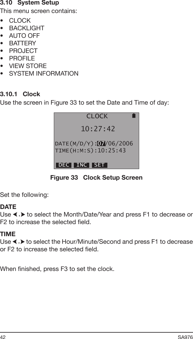 42 SA976 3.10   System SetupThis menu screen contains:•  CLOCK•  BACKLIGHT •  AUTO OFF•  BATTERY•  PROJECT•  PROFILE•  VIEW STORE•  SYSTEM INFORMATION3.10.1   ClockUse the screen in Figure 33 to set the Date and Time of day:        CLOCK      10:27:42DATE(M/D/Y):07/06/2006TIME(H:M:S):10:25:43 DEC  INC  SETFigure 33   Clock Setup ScreenSet the following:DATEUse   to select the Month/Date/Year and press F1 to decrease or F2 to increase the selected eld.TIMEUse   to select the Hour/Minute/Second and press F1 to decrease or F2 to increase the selected eld.When nished, press F3 to set the clock.