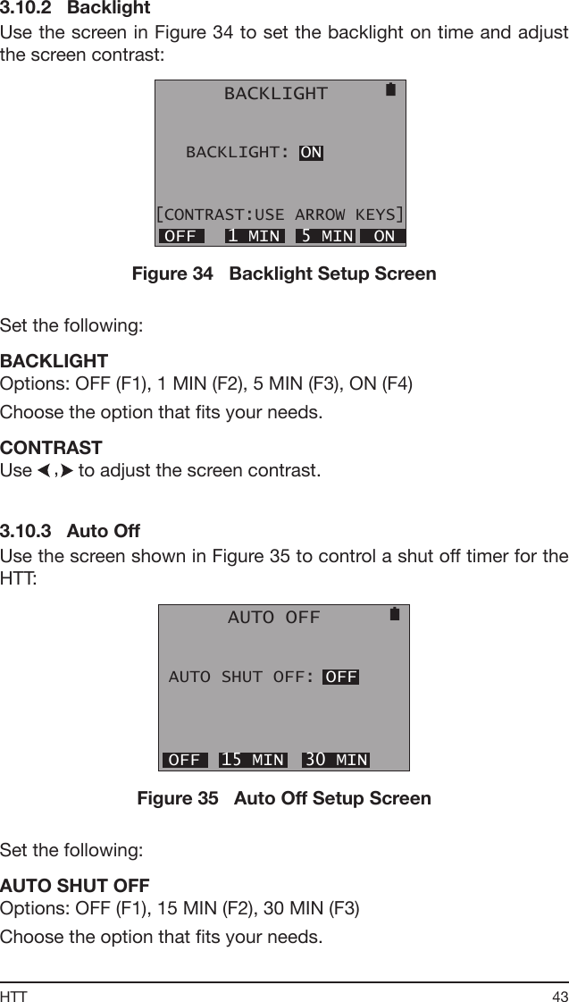 43HTT3.10.2   BacklightUse the screen in Figure 34 to set the backlight on time and adjust the screen contrast:      BACKLIGHT   BACKLIGHT: ON[CONTRAST:USE ARROW KEYS] OFF   1 MIN  5 MIN  ONFigure 34   Backlight Setup ScreenSet the following:BACKLIGHTOptions: OFF (F1), 1 MIN (F2), 5 MIN (F3), ON (F4)Choose the option that ts your needs.CONTRASTUse   to adjust the screen contrast.3.10.3   Auto OffUse the screen shown in Figure 35 to control a shut off timer for the HTT:      AUTO OFF AUTO SHUT OFF: OFF OFF  15 MIN  30 MINFigure 35   Auto Off Setup ScreenSet the following:AUTO SHUT OFFOptions: OFF (F1), 15 MIN (F2), 30 MIN (F3)Choose the option that ts your needs.
