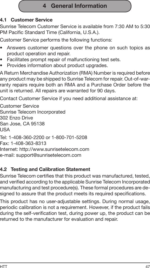 47HTT4   General Information4.1   Customer ServiceSunrise Telecom Customer Service is available from 7:30 AM to 5:30 PM Pacic Standard Time (California, U.S.A.).Customer Service performs the following functions:•  Answers customer  questions  over  the  phone  on  such  topics  as product operation and repair.•  Facilitates prompt repair of malfunctioning test sets.•  Provides information about product upgrades.A Return Merchandise Authorization (RMA) Number is required before any product may be shipped to Sunrise Telecom for repair. Out-of-war-ranty repairs require both an RMA and a Purchase Order before the unit is returned. All repairs are warranted for 90 days.Contact Customer Service if you need additional assistance at:Customer ServiceSunrise Telecom Incorporated302 Enzo DriveSan Jose, CA 95138USATel: 1-408-360-2200 or 1-800-701-5208Fax: 1-408-363-8313 Internet: http://www.sunrisetelecom.come-mail: support@sunrisetelecom.com4.2   Testing and Calibration StatementSunrise Telecom certies that this product was manufactured, tested, and veried according to the applicable Sunrise Telecom Incorporated manufacturing and test procedure(s). These formal procedures are de-signed to assure that the product meets its required specications.This product has no user-adjustable settings. During normal usage, periodic calibration is not a requirement. However, if the product fails during the self-verication test, during power up, the product can be returned to the manufacturer for evaluation and repair.