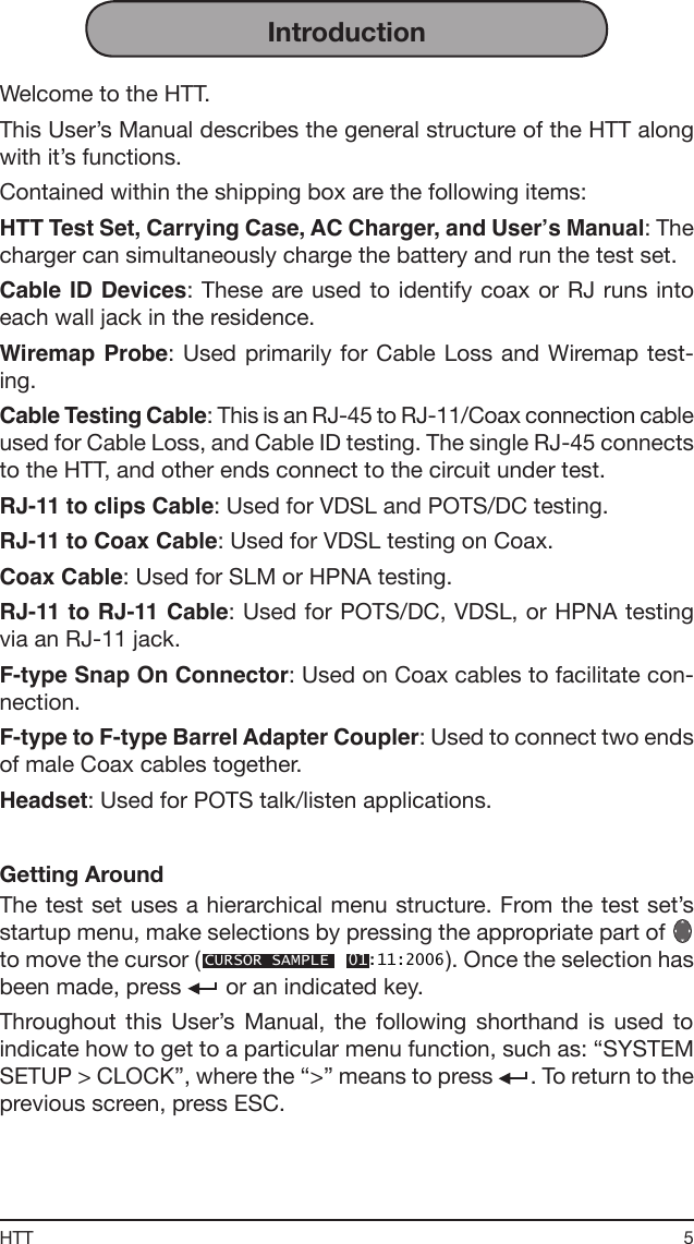 5HTTIntroductionWelcome to the HTT.This User’s Manual describes the general structure of the HTT along with it’s functions.Contained within the shipping box are the following items:HTT Test Set, Carrying Case, AC Charger, and User’s Manual: The charger can simultaneously charge the battery and run the test set.Cable ID Devices: These are used to identify  coax or RJ runs  into each wall jack in the residence.Wiremap Probe:  Used  primarily  for Cable Loss and Wiremap test-ing.Cable Testing Cable: This is an RJ-45 to RJ-11/Coax connection cable used for Cable Loss, and Cable ID testing. The single RJ-45 connects to the HTT, and other ends connect to the circuit under test.RJ-11 to clips Cable: Used for VDSL and POTS/DC testing.RJ-11 to Coax Cable: Used for VDSL testing on Coax.Coax Cable: Used for SLM or HPNA testing.RJ-11 to RJ-11 Cable: Used for POTS/DC, VDSL, or HPNA testing via an RJ-11 jack.F-type Snap On Connector: Used on Coax cables to facilitate con-nection.F-type to F-type Barrel Adapter Coupler: Used to connect two ends of male Coax cables together.Headset: Used for POTS talk/listen applications.Getting AroundThe test set uses a hierarchical menu structure. From the test set’s startup menu, make selections by pressing the appropriate part of   to move the cursor (CURSOR SAMPLE  01:11:2006). Once the selection has been made, press   or an indicated key.Throughout  this  User’s  Manual,  the  following  shorthand  is  used  to indicate how to get to a particular menu function, such as: “SYSTEM SETUP &gt; CLOCK”, where the “&gt;” means to press  . To return to the previous screen, press ESC.