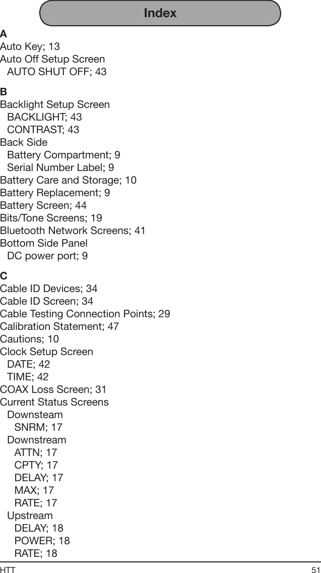 51HTTIndexAAuto Key; 13Auto Off Setup ScreenAUTO SHUT OFF; 43BBacklight Setup ScreenBACKLIGHT; 43CONTRAST; 43Back SideBattery Compartment; 9Serial Number Label; 9Battery Care and Storage; 10Battery Replacement; 9Battery Screen; 44Bits/Tone Screens; 19Bluetooth Network Screens; 41Bottom Side PanelDC power port; 9CCable ID Devices; 34Cable ID Screen; 34Cable Testing Connection Points; 29Calibration Statement; 47Cautions; 10Clock Setup ScreenDATE; 42TIME; 42COAX Loss Screen; 31Current Status ScreensDownsteamSNRM; 17DownstreamATTN; 17CPTY; 17DELAY; 17MAX; 17RATE; 17UpstreamDELAY; 18POWER; 18RATE; 18