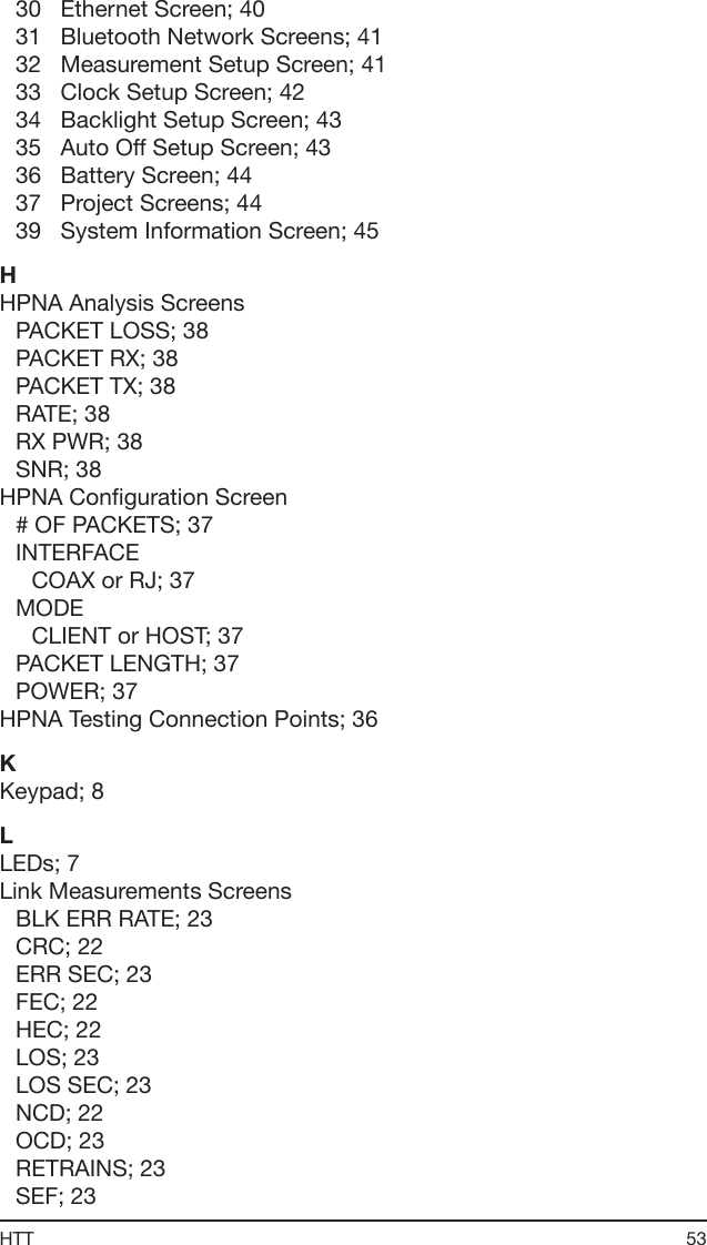 53HTT30   Ethernet Screen; 4031   Bluetooth Network Screens; 4132   Measurement Setup Screen; 4133   Clock Setup Screen; 4234   Backlight Setup Screen; 4335   Auto Off Setup Screen; 4336   Battery Screen; 4437   Project Screens; 4439   System Information Screen; 45HHPNA Analysis ScreensPACKET LOSS; 38PACKET RX; 38PACKET TX; 38RATE; 38RX PWR; 38SNR; 38HPNA Conguration Screen# OF PACKETS; 37INTERFACECOAX or RJ; 37MODECLIENT or HOST; 37PACKET LENGTH; 37POWER; 37HPNA Testing Connection Points; 36KKeypad; 8LLEDs; 7Link Measurements ScreensBLK ERR RATE; 23CRC; 22ERR SEC; 23FEC; 22HEC; 22LOS; 23LOS SEC; 23NCD; 22OCD; 23RETRAINS; 23SEF; 23