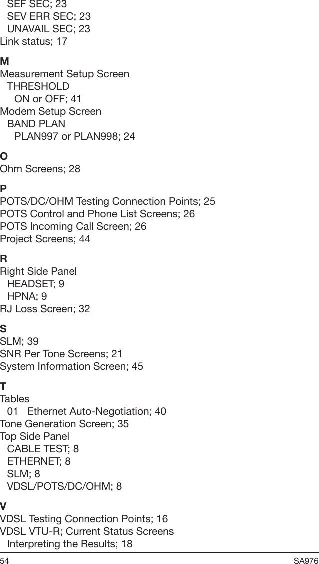 54 SA976 SEF SEC; 23SEV ERR SEC; 23UNAVAIL SEC; 23Link status; 17MMeasurement Setup ScreenTHRESHOLDON or OFF; 41Modem Setup ScreenBAND PLANPLAN997 or PLAN998; 24OOhm Screens; 28PPOTS/DC/OHM Testing Connection Points; 25POTS Control and Phone List Screens; 26POTS Incoming Call Screen; 26Project Screens; 44RRight Side PanelHEADSET; 9HPNA; 9RJ Loss Screen; 32SSLM; 39SNR Per Tone Screens; 21System Information Screen; 45TTables01   Ethernet Auto-Negotiation; 40Tone Generation Screen; 35Top Side PanelCABLE TEST; 8ETHERNET; 8SLM; 8VDSL/POTS/DC/OHM; 8VVDSL Testing Connection Points; 16VDSL VTU-R; Current Status ScreensInterpreting the Results; 18