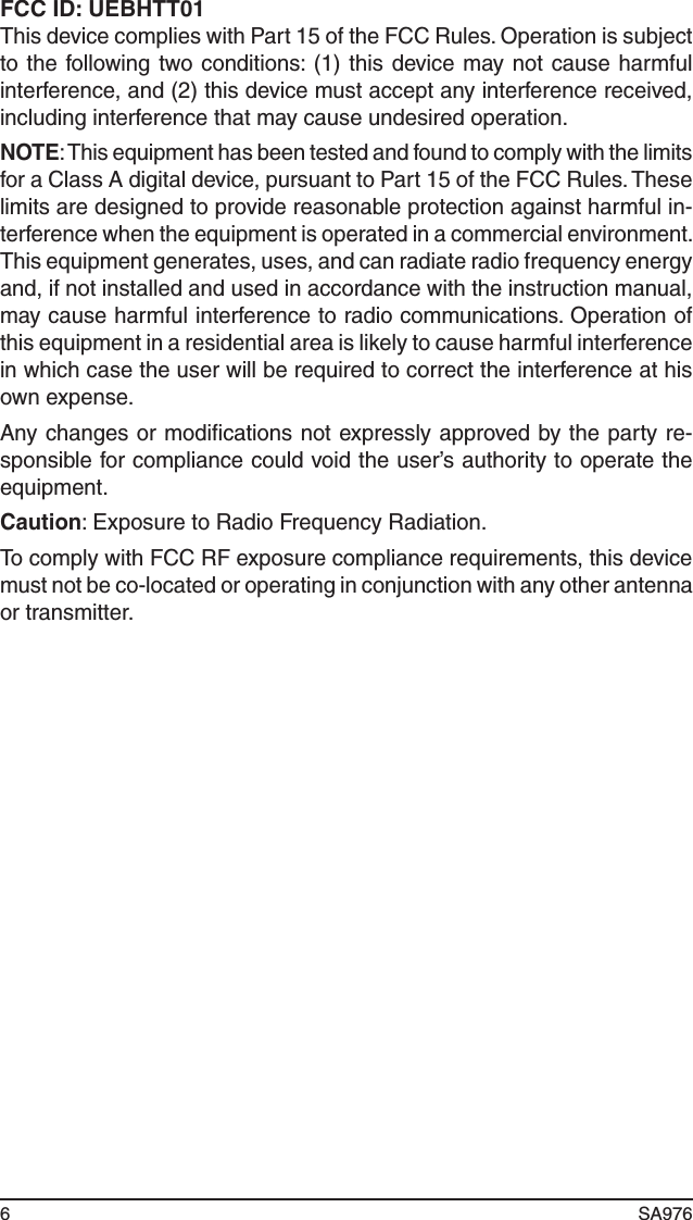 6 SA976 FCC ID: UEBHTT01This device complies with Part 15 of the FCC Rules. Operation is subject to the following two conditions: (1) this  device may not cause harmful interference, and (2) this device must accept any interference received, including interference that may cause undesired operation.NOTE: This equipment has been tested and found to comply with the limits for a Class A digital device, pursuant to Part 15 of the FCC Rules. These limits are designed to provide reasonable protection against harmful in-terference when the equipment is operated in a commercial environment. This equipment generates, uses, and can radiate radio frequency energy and, if not installed and used in accordance with the instruction manual, may cause harmful interference to radio communications. Operation of this equipment in a residential area is likely to cause harmful interference in which case the user will be required to correct the interference at his own expense.Any changes or modiﬁcations not expressly approved by the party re-sponsible for compliance could void the user’s authority to operate the equipment.Caution: Exposure to Radio Frequency Radiation.To comply with FCC RF exposure compliance requirements, this device must not be co-located or operating in conjunction with any other antenna or transmitter.