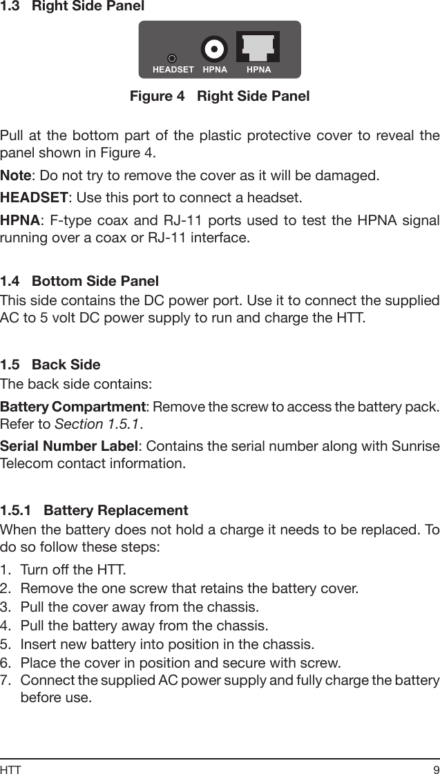 9HTT1.3   Right Side PanelHEADSET HPNA  HPNA Figure 4   Right Side PanelPull at the bottom part of the plastic protective cover  to  reveal the panel shown in Figure 4.Note: Do not try to remove the cover as it will be damaged.HEADSET: Use this port to connect a headset.HPNA: F-type coax  and  RJ-11  ports  used  to  test  the  HPNA  signal running over a coax or RJ-11 interface.1.4   Bottom Side PanelThis side contains the DC power port. Use it to connect the supplied AC to 5 volt DC power supply to run and charge the HTT.1.5   Back SideThe back side contains:Battery Compartment: Remove the screw to access the battery pack. Refer to Section 1.5.1.Serial Number Label: Contains the serial number along with Sunrise Telecom contact information.1.5.1   Battery ReplacementWhen the battery does not hold a charge it needs to be replaced. To do so follow these steps:1.  Turn off the HTT.2.  Remove the one screw that retains the battery cover.3.  Pull the cover away from the chassis.4.  Pull the battery away from the chassis.5.  Insert new battery into position in the chassis.6.  Place the cover in position and secure with screw.7.  Connect the supplied AC power supply and fully charge the battery before use.