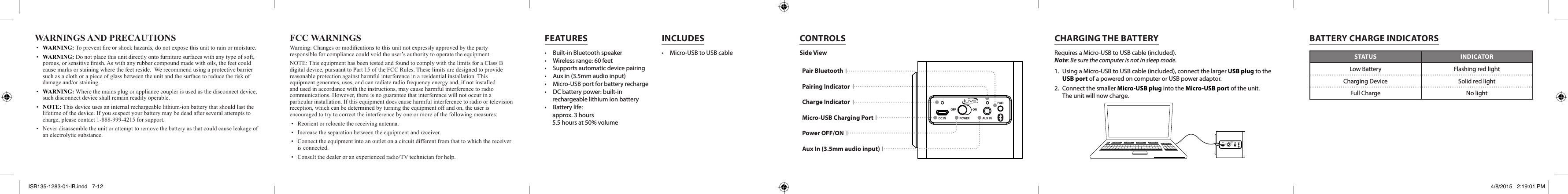 CONTROLSWARNINGS AND PRECAUTIONS• WARNING:Topreventreorshockhazards,donotexposethisunittorainormoisture.• WARNING: Donotplacethisunitdirectlyontofurnituresurfaceswithanytypeofsoft,porous,orsensitivenish.Aswithanyrubbercompoundmadewithoils,thefeetcouldcausemarksorstainingwherethefeetreside.Werecommendusingaprotectivebarriersuchasaclothorapieceofglassbetweentheunitandthesurfacetoreducetheriskofdamageand/orstaining.• WARNING: Wherethemainsplugorappliancecouplerisusedasthedisconnectdevice,suchdisconnectdeviceshallremainreadilyoperable.• NOTE:Thisdeviceusesaninternalrechargeablelithium-ionbatterythatshouldlastthelifetimeofthedevice.Ifyoususpectyourbatterymaybedeadafterseveralattemptstocharge,pleasecontact1-888-999-4215forsupport.• Neverdisassembletheunitorattempttoremovethebatteryasthatcouldcauseleakageofanelectrolyticsubstance.FCC WARNINGSWarning:Changesormodicationstothisunitnotexpresslyapprovedbythepartyresponsibleforcompliancecouldvoidtheuser’sauthoritytooperatetheequipment.NOTE:ThisequipmenthasbeentestedandfoundtocomplywiththelimitsforaClassBdigitaldevice,pursuanttoPart15oftheFCCRules.Theselimitsaredesignedtoprovidereasonableprotectionagainstharmfulinterferenceinaresidentialinstallation.Thisequipmentgenerates,uses,andcanradiateradiofrequencyenergyand,ifnotinstalledandusedinaccordancewiththeinstructions,maycauseharmfulinterferencetoradiocommunications.However,thereisnoguaranteethatinterferencewillnotoccurinaparticularinstallation.Ifthisequipmentdoescauseharmfulinterferencetoradioortelevisionreception,whichcanbedeterminedbyturningtheequipmentoffandon,theuserisencouragedtotrytocorrecttheinterferencebyoneormoreofthefollowingmeasures:• Reorientorrelocatethereceivingantenna.• Increasetheseparationbetweentheequipmentandreceiver.• Connecttheequipmentintoanoutletonacircuitdifferentfromthattowhichthereceiverisconnected.• Consultthedealeroranexperiencedradio/TVtechnicianforhelp.FEATURES•  Built-in Bluetooth speaker•  Wireless range: 60 feet•  Supports automatic device pairing•  Aux in (3.5mm audio input)•  Micro-USB port for battery recharge•  DC battery power: built-in rechargeable lithium ion battery•  Battery life:  approx. 3 hours 5.5 hours at 50% volume•  Micro-USB to USB cableINCLUDESPairing IndicatorCharge IndicatorSide ViewPower OFF/ONAux In (3.5mm audio input)Pair BluetoothMicro-USB Charging PortPAIRPOWEROFF ONAUX INDC INBATTERY CHARGE INDICATORSSTATUS INDICATORLow Battery Flashing red lightCharging Device  Solid red lightFull Charge No lightPAIRPOWEROFF ONAUX INDC INCHARGING THE BATTERYRequires a Micro-USB to USB cable (included). Note: Be sure the computer is not in sleep mode.1.  Using a Micro-USB to USB cable (included), connect the larger USB plug to the USB port of a powered on computer or USB power adaptor.2.  Connect the smaller Micro-USB plug into the Micro-USB port of the unit.  The unit will now charge.ISB135-1283-01-IB.indd   7-12 4/8/2015   2:19:01 PM