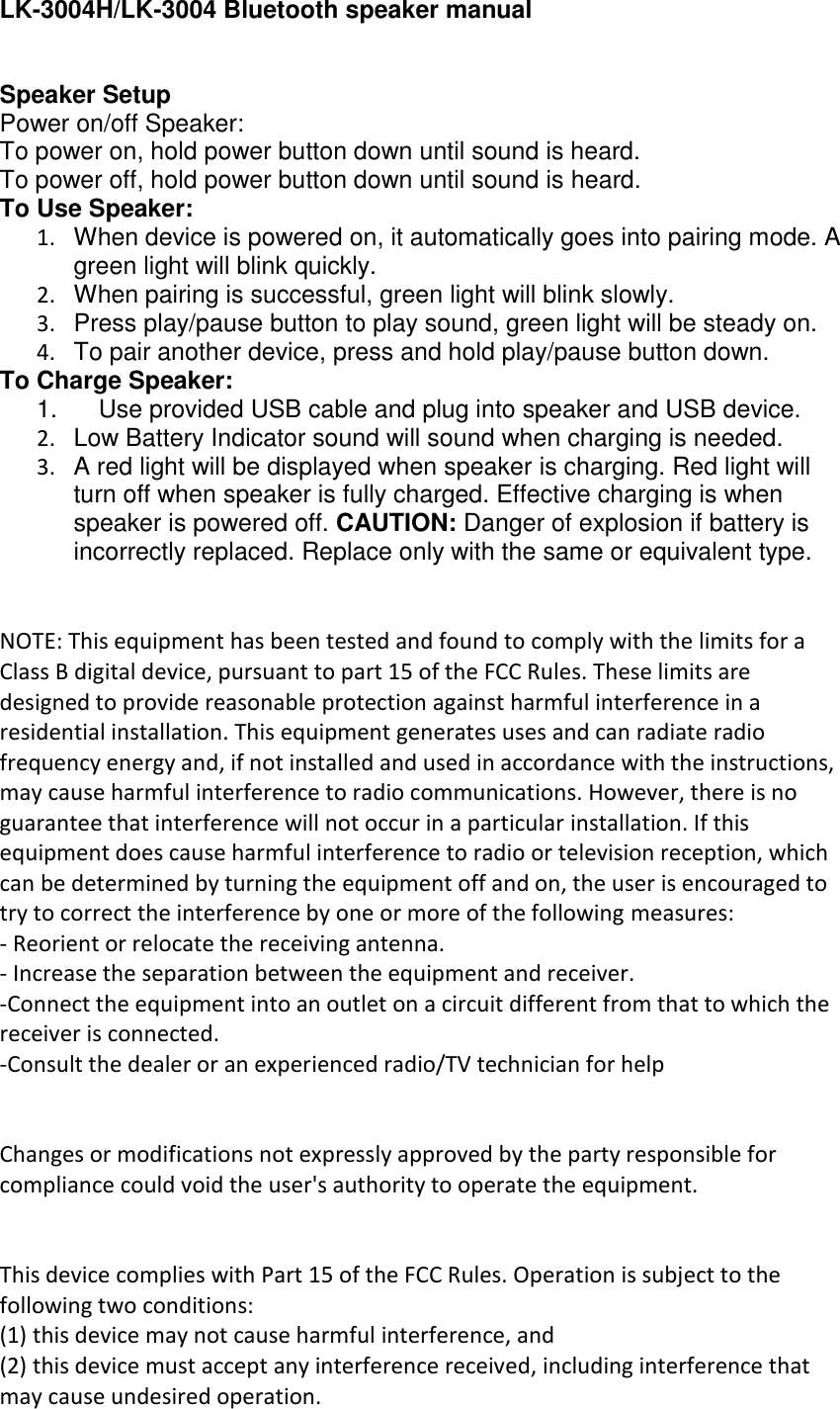 LK-3004H/LK-3004 Bluetooth speaker manual   Speaker Setup Power on/off Speaker: To power on, hold power button down until sound is heard. To power off, hold power button down until sound is heard. To Use Speaker: 1.  When device is powered on, it automatically goes into pairing mode. A green light will blink quickly. 2.  When pairing is successful, green light will blink slowly. 3.  Press play/pause button to play sound, green light will be steady on. 4. To pair another device, press and hold play/pause button down. To Charge Speaker: 1.      Use provided USB cable and plug into speaker and USB device. 2.  Low Battery Indicator sound will sound when charging is needed. 3.  A red light will be displayed when speaker is charging. Red light will turn off when speaker is fully charged. Effective charging is when speaker is powered off. CAUTION: Danger of explosion if battery is incorrectly replaced. Replace only with the same or equivalent type.    NOTE: This equipment has been tested and found to comply with the limits for a Class B digital device, pursuant to part 15 of the FCC Rules. These limits are designed to provide reasonable protection against harmful interference in a residential installation. This equipment generates uses and can radiate radio frequency energy and, if not installed and used in accordance with the instructions, may cause harmful interference to radio communications. However, there is no guarantee that interference will not occur in a particular installation. If this equipment does cause harmful interference to radio or television reception, which can be determined by turning the equipment off and on, the user is encouraged to try to correct the interference by one or more of the following measures: - Reorient or relocate the receiving antenna. - Increase the separation between the equipment and receiver. -Connect the equipment into an outlet on a circuit different from that to which the receiver is connected. -Consult the dealer or an experienced radio/TV technician for help   Changes or modifications not expressly approved by the party responsible for compliance could void the user&apos;s authority to operate the equipment.    This device complies with Part 15 of the FCC Rules. Operation is subject to the following two conditions: (1) this device may not cause harmful interference, and (2) this device must accept any interference received, including interference that may cause undesired operation. 