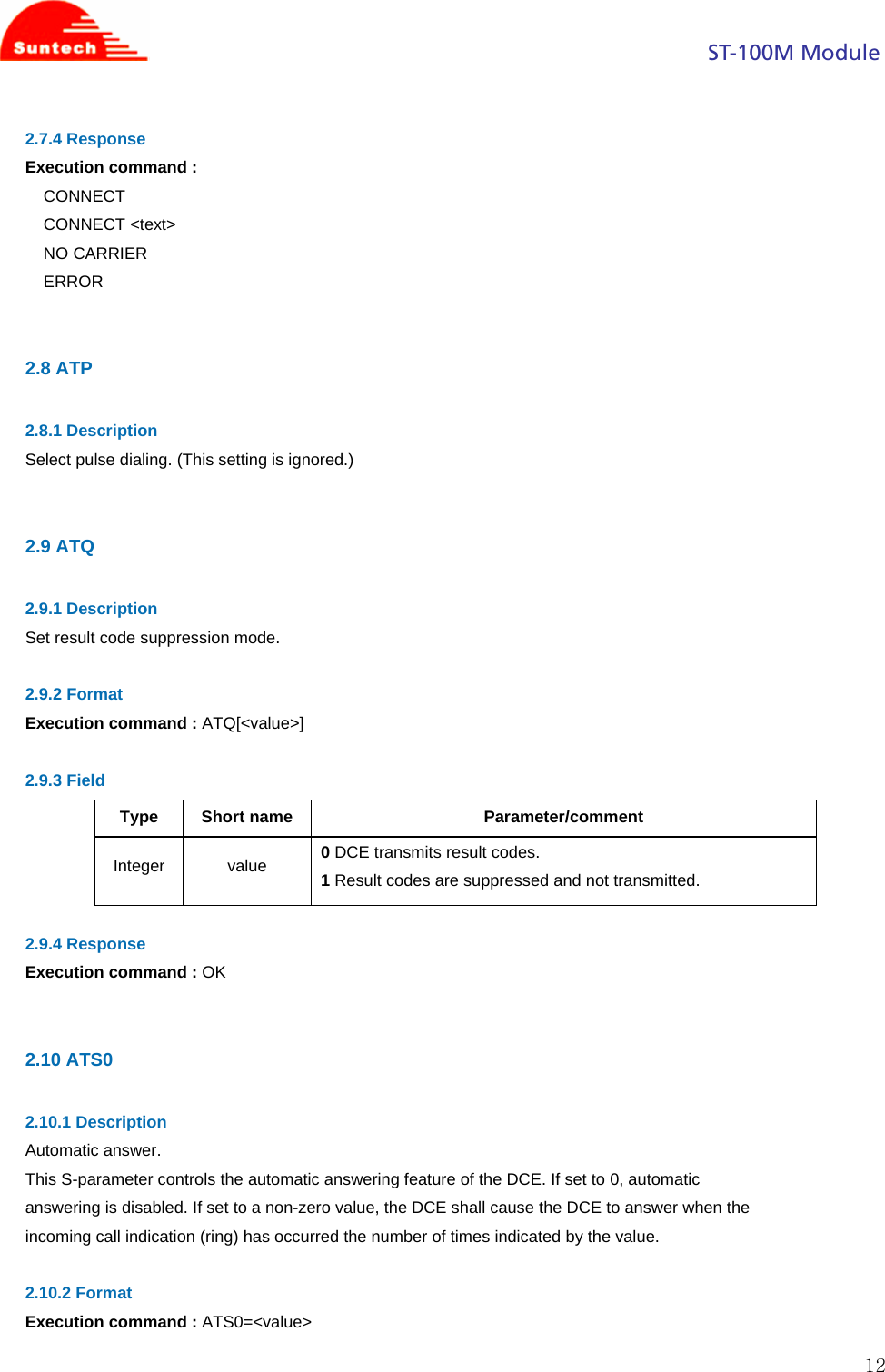                                                                                            ST-100M Module  122.7.4 Response Execution command :  CONNECT CONNECT &lt;text&gt; NO CARRIER ERROR   2.8 ATP  2.8.1 Description Select pulse dialing. (This setting is ignored.)   2.9 ATQ  2.9.1 Description Set result code suppression mode.  2.9.2 Format Execution command : ATQ[&lt;value&gt;]  2.9.3 Field Type Short name  Parameter/comment Integer value 0 DCE transmits result codes. 1 Result codes are suppressed and not transmitted.  2.9.4 Response Execution command : OK   2.10 ATS0  2.10.1 Description Automatic answer. This S-parameter controls the automatic answering feature of the DCE. If set to 0, automatic answering is disabled. If set to a non-zero value, the DCE shall cause the DCE to answer when the incoming call indication (ring) has occurred the number of times indicated by the value.  2.10.2 Format Execution command : ATS0=&lt;value&gt; 