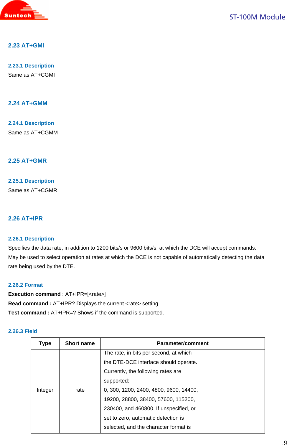                                                                                            ST-100M Module  192.23 AT+GMI  2.23.1 Description Same as AT+CGMI   2.24 AT+GMM  2.24.1 Description Same as AT+CGMM   2.25 AT+GMR  2.25.1 Description Same as AT+CGMR   2.26 AT+IPR  2.26.1 Description Specifies the data rate, in addition to 1200 bits/s or 9600 bits/s, at which the DCE will accept commands. May be used to select operation at rates at which the DCE is not capable of automatically detecting the data rate being used by the DTE.  2.26.2 Format Execution command : AT+IPR=[&lt;rate&gt;] Read command : AT+IPR? Displays the current &lt;rate&gt; setting. Test command : AT+IPR=? Shows if the command is supported.  2.26.3 Field Type Short name  Parameter/comment Integer rate The rate, in bits per second, at which the DTE-DCE interface should operate. Currently, the following rates are supported: 0, 300, 1200, 2400, 4800, 9600, 14400, 19200, 28800, 38400, 57600, 115200, 230400, and 460800. If unspecified, or set to zero, automatic detection is selected, and the character format is 