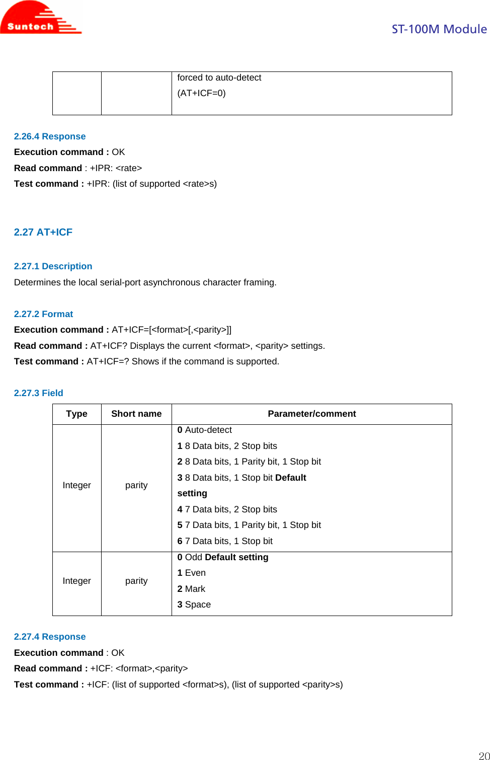                                                                                            ST-100M Module  20forced to auto-detect (AT+ICF=0)  2.26.4 Response Execution command : OK Read command : +IPR: &lt;rate&gt; Test command : +IPR: (list of supported &lt;rate&gt;s)   2.27 AT+ICF  2.27.1 Description Determines the local serial-port asynchronous character framing.  2.27.2 Format Execution command : AT+ICF=[&lt;format&gt;[,&lt;parity&gt;]] Read command : AT+ICF? Displays the current &lt;format&gt;, &lt;parity&gt; settings. Test command : AT+ICF=? Shows if the command is supported.  2.27.3 Field Type Short name  Parameter/comment Integer parity 0 Auto-detect 1 8 Data bits, 2 Stop bits 2 8 Data bits, 1 Parity bit, 1 Stop bit 3 8 Data bits, 1 Stop bit Default setting 4 7 Data bits, 2 Stop bits 5 7 Data bits, 1 Parity bit, 1 Stop bit 6 7 Data bits, 1 Stop bit Integer parity 0 Odd Default setting 1 Even 2 Mark 3 Space  2.27.4 Response Execution command : OK Read command : +ICF: &lt;format&gt;,&lt;parity&gt; Test command : +ICF: (list of supported &lt;format&gt;s), (list of supported &lt;parity&gt;s)    