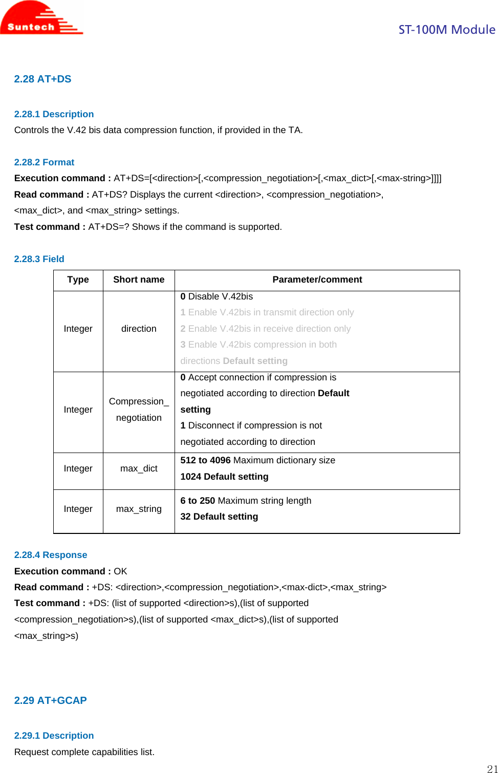                                                                                            ST-100M Module  212.28 AT+DS  2.28.1 Description Controls the V.42 bis data compression function, if provided in the TA.  2.28.2 Format Execution command : AT+DS=[&lt;direction&gt;[,&lt;compression_negotiation&gt;[,&lt;max_dict&gt;[,&lt;max-string&gt;]]]] Read command : AT+DS? Displays the current &lt;direction&gt;, &lt;compression_negotiation&gt;, &lt;max_dict&gt;, and &lt;max_string&gt; settings. Test command : AT+DS=? Shows if the command is supported.  2.28.3 Field Type Short name  Parameter/comment Integer direction 0 Disable V.42bis 1 Enable V.42bis in transmit direction only 2 Enable V.42bis in receive direction only 3 Enable V.42bis compression in both directions Default setting Integer  Compression_ negotiation 0 Accept connection if compression is negotiated according to direction Default setting 1 Disconnect if compression is not negotiated according to direction Integer max_dict 512 to 4096 Maximum dictionary size 1024 Default setting Integer max_string 6 to 250 Maximum string length 32 Default setting  2.28.4 Response Execution command : OK Read command : +DS: &lt;direction&gt;,&lt;compression_negotiation&gt;,&lt;max-dict&gt;,&lt;max_string&gt; Test command : +DS: (list of supported &lt;direction&gt;s),(list of supported &lt;compression_negotiation&gt;s),(list of supported &lt;max_dict&gt;s),(list of supported &lt;max_string&gt;s)    2.29 AT+GCAP  2.29.1 Description Request complete capabilities list. 