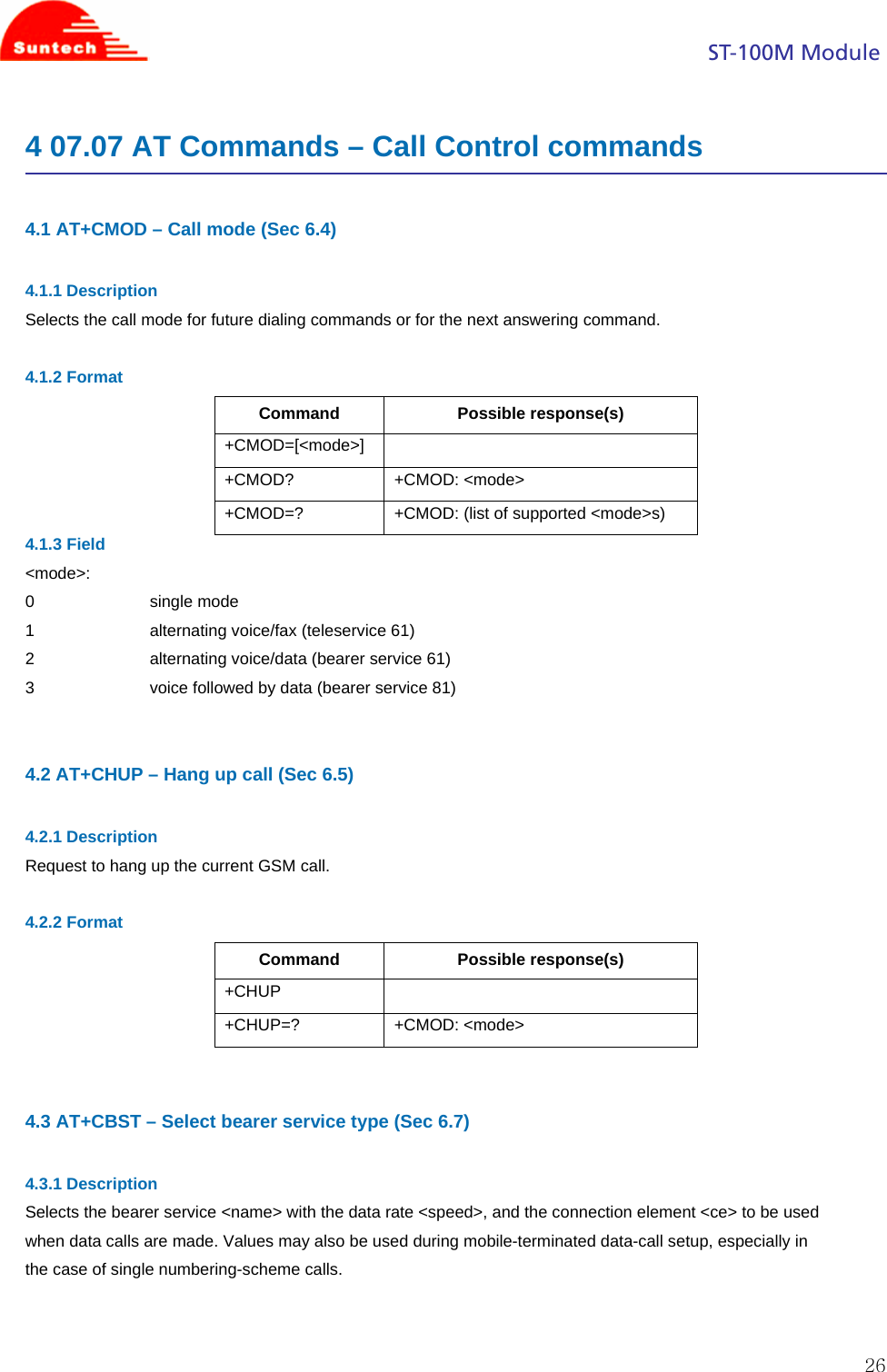                                                                                            ST-100M Module  264 07.07 AT Commands – Call Control commands  4.1 AT+CMOD – Call mode (Sec 6.4)  4.1.1 Description Selects the call mode for future dialing commands or for the next answering command.  4.1.2 Format Command Possible response(s) +CMOD=[&lt;mode&gt;]  +CMOD? +CMOD: &lt;mode&gt; +CMOD=? +CMOD: (list of supported &lt;mode&gt;s) 4.1.3 Field &lt;mode&gt;: 0                         single mode 1                         alternating voice/fax (teleservice 61) 2                         alternating voice/data (bearer service 61) 3                         voice followed by data (bearer service 81)   4.2 AT+CHUP – Hang up call (Sec 6.5)  4.2.1 Description Request to hang up the current GSM call.  4.2.2 Format Command Possible response(s) +CHUP  +CHUP=? +CMOD: &lt;mode&gt;   4.3 AT+CBST – Select bearer service type (Sec 6.7)  4.3.1 Description Selects the bearer service &lt;name&gt; with the data rate &lt;speed&gt;, and the connection element &lt;ce&gt; to be used when data calls are made. Values may also be used during mobile-terminated data-call setup, especially in the case of single numbering-scheme calls.   