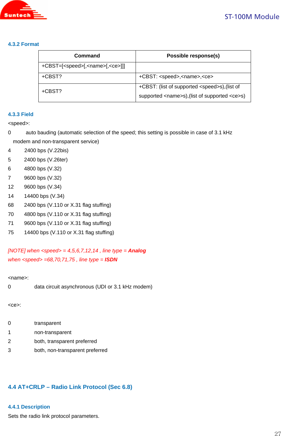                                                                                            ST-100M Module  274.3.2 Format Command Possible response(s) +CBST=[&lt;speed&gt;[,&lt;name&gt;[,&lt;ce&gt;]]]  +CBST? +CBST: &lt;speed&gt;,&lt;name&gt;,&lt;ce&gt; +CBST?  +CBST: (list of supported &lt;speed&gt;s),(list of supported &lt;name&gt;s),(list of supported &lt;ce&gt;s)  4.3.3 Field &lt;speed&gt;: 0          auto bauding (automatic selection of the speed; this setting is possible in case of 3.1 kHz modem and non-transparent service) 4          2400 bps (V.22bis) 5         2400 bps (V.26ter) 6         4800 bps (V.32) 7         9600 bps (V.32) 12       9600 bps (V.34) 14       14400 bps (V.34) 68       2400 bps (V.110 or X.31 flag stuffing) 70       4800 bps (V.110 or X.31 flag stuffing) 71       9600 bps (V.110 or X.31 flag stuffing) 75       14400 bps (V.110 or X.31 flag stuffing)  [NOTE] when &lt;speed&gt; = 4,5,6,7,12,14 , line type = Analog when &lt;speed&gt; =68,70,71,75 , line type = ISDN  &lt;name&gt;: 0                data circuit asynchronous (UDI or 3.1 kHz modem)  &lt;ce&gt;:  0                transparent 1                non-transparent 2                both, transparent preferred 3                both, non-transparent preferred    4.4 AT+CRLP – Radio Link Protocol (Sec 6.8)  4.4.1 Description Sets the radio link protocol parameters.  