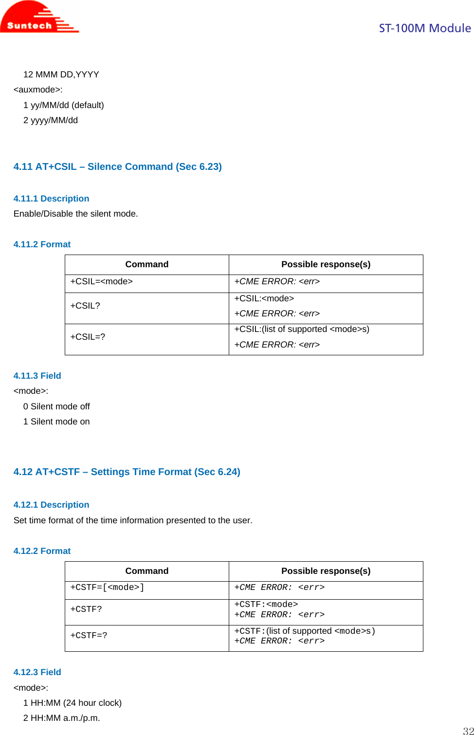                                                                                            ST-100M Module  3212 MMM DD,YYYY &lt;auxmode&gt;: 1 yy/MM/dd (default) 2 yyyy/MM/dd   4.11 AT+CSIL – Silence Command (Sec 6.23)  4.11.1 Description Enable/Disable the silent mode.  4.11.2 Format Command Possible response(s) +CSIL=&lt;mode&gt;  +CME ERROR: &lt;err&gt; +CSIL?  +CSIL:&lt;mode&gt; +CME ERROR: &lt;err&gt; +CSIL=?  +CSIL:(list of supported &lt;mode&gt;s) +CME ERROR: &lt;err&gt;  4.11.3 Field &lt;mode&gt;: 0 Silent mode off 1 Silent mode on   4.12 AT+CSTF – Settings Time Format (Sec 6.24)  4.12.1 Description Set time format of the time information presented to the user.  4.12.2 Format Command Possible response(s) +CSTF=[&lt;mode&gt;] +CME ERROR: &lt;err&gt; +CSTF? +CSTF:&lt;mode&gt; +CME ERROR: &lt;err&gt; +CSTF=? +CSTF:(list of supported &lt;mode&gt;s) +CME ERROR: &lt;err&gt;  4.12.3 Field &lt;mode&gt;: 1 HH:MM (24 hour clock) 2 HH:MM a.m./p.m. 